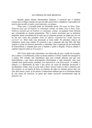 249
                          DA FORMAÇÃO DOS MÉDIUNS

        Quando queira chamar determinados Espíritos, é essencial que o médium
comece por se dirigir somente aos que ele sabe serem bons e simpáticos e que podem ter
motivo para acudir ao apelo, como parentes, ou amigos.
        Neste caso, a evocação pode ser formulada assim: Em nome de Deus Todo-
Poderoso peço que tal Espírito se comunique comigo, ou então: Peço a Deus Todo-
Poderoso permita que tal Espírito se comunique comigo; ou qualquer outra fórmula
que corresponda ao mesmo pensamento. Não é menos necessário que as primeiras
perguntas sejam concebidas de tal sorte que as respostas possam ser dadas por um sim
ou um não, como por exemplo: Estas aí? Queres responder-me? Podes fazer-me
escrever? etc. Mais tarde essa precaução se torna inútil. No princípio, trata-se de
estabelecer assim uma relação. O essencial é que a pergunta não seja fútil, não diga
respeito a coisas de interesse particular e, sobretudo, seja a expressão de um sentimento
de benevolência e simpatia para com o Espírito a quem é dirigida. (Veja-se adiante o
capítulo especial sobre as Evocações.)

        204. Coisa ainda mais importante a ser observada, do que o modo da evocação,
são a calma e o recolhimento, juntas ao desejo ardente e à firme vontade de conseguir-se
o intuito. Por vontade, não entendemos aqui uma vontade efêmera, que age com
intermitências e que outras preocupações interrompem a cada momento; mas, uma
vontade séria, perseverante, contínua, sem impaciência, sem febricitação. A solidão, o
silêncio e o afastamento de tudo o que possa ser causa de distração favorecem o
recolhimento. Então, uma só coisa resta a fazer: renovar todos os dias a tentativa, por
dez minutos, ou um quarto de hora, no máximo, de cada vez, durante quinze dias, um
mês, dois meses e mais, se for preciso. Conhecemos médiuns que só se formaram depois
de seis meses de exercício, ao passo que outros escrevem correntemente logo da
primeira vez.
 