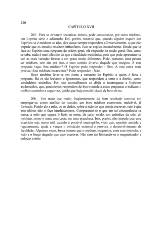 250
                                  CAPÍTULO XVII

        205. Para se evitarem tentativas inúteis, pode consultar-se, por outro médium,
um Espírito sério e adiantado. De;, porém, notar-se que, quando alguém inquire dos
Espíritos se é médium ou não, eles quase sempre respondem afirmativamente, o que não
impede que os ensaios resultem infrutíferos. Isso se explica naturalmente. Desde que se
faça ao Espírito uma pergunta de ordem geral, ele responde de modo geral. Ora, como
se sabe, nada é mais elástico do que a faculdade mediúnica, pois que pode apresentar-se
sob as mais variadas formas e em graus muito diferentes. Pode, portanto, uma pessoa
ser médium, sem dar por isso, e num sentido diverso daquele que imagina. A esta
pergunta vaga: Sou médium? O Espírito pode responder - Sim. A esta outra mais
precisa: Sou médium escrevente? Pode responder - Não.
        Deve também levar-se em conta a natureza do Espírito a quem é feita a
pergunta. Há-os tão levianos e ignorantes, que respondem a torto e a direito, como
verdadeiros estúrdios. Por isso aconselhamos se dirija o interrogante a Espíritos
esclarecidos, que, geralmente, respondem de boa-vontade a essas perguntas e indicam o
melhor caminho a seguir-se, desde que haja possibilidade de bom êxito.

        206. Um meio que muito freqüentemente dá bom resultado consiste em
empregar-se, como auxiliar de ocasião, um bom médium escrevente, maleável, já
formado. Pondo ele a mão, ou os dedos, sobre a mão do que deseja escrever, raro é que
este último não o faça imediatamente. Compreende-se o que em tal circunstância se
passa: a mão que segura ó lápis se torna, de certo modo, um apêndice da mão do
médium, como o seria uma cesta, ou uma prancheta. Isto, porém, não impede que esse
exercício seja muito útil, quando é possível empregá-lo, visto que, repetido amiúde e
regularmente, ajuda a vencer o obstáculo material e provoca o desenvolvimento da
faculdade. Algumas vezes, basta mesmo que o médium magnetize, com essa intenção, a
mão e o braço daquele que quer escrever. Não raro até limitando-se o magnetizador a
colocar a mão
 