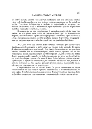 251
                         DA FORMAÇÃO DOS MÉDIUNS

no ombro daquele, temo-lo visto escrever prontamente sob essa influência. Idêntico
efeito pode também produzir-se sem nenhum contacto, apenas por ato da vontade do
auxiliar. Concebe-se facilmente que a confiança do magnetizador no seu poder, para
produzir tal resultado, há de aí desempenhar papel importante e que um magnetizador
incrédulo fraca ação ou nenhuma, exercerá.
        O concurso de um guia experimentado é, além disso, muito útil, às vezes, para
apontar ao principiante uma porção de precauçõezinhas que ele freqüentemente
despreza, em detrimento da rapidez de seus progressos. Sobretudo o é para esclarecê-lo
sobre a natureza das primeiras questões e sobre a maneira de propô-las. Seu papel é
o de um professor, que o aprendiz dispensará logo que esteja bem habilitado.

         207. Outro meio, que também pode contribuir fortemente para desenvolver a
faculdade, consiste em reunir-se certo número de pessoas, todas animadas do mesmo
desejo e comungando na mesma intenção. Feito isso, todas simultaneamente, guardando
absoluto silêncio e num recolhimento religioso, tentem escrever, apelando cada um para
o seu anjo de guarda, ou para qualquer Espírito simpático. Ou, então, uma delas poderá
dirigir, sem designação especial e por todos os presentes, um apelo aos bons Espíritos
em geral, dizendo por exemplo: Em nome de Deus Todo-Poderoso, pedimos aos bons
Espíritos que se dignem de comunicar-se por intermédio das pessoas aqui presentes. E
raro que entre estas não haja algumas que dêem prontos sinais de mediunidade, ou que
até escrevam correntemente em pouco tempo.
         Compreende-se o que em tal caso ocorre. Os que se reúnem com um intento
comum formam um todo coletivo, cuja força e sensibilidade se encontram acrescidas por
uma espécie de influência magnética, que auxilia o desenvolvimento da faculdade. Entre
os Espíritos atraídos por esse concurso de vontades estarão, provavelmente, alguns
 