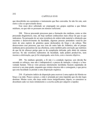 252
                                  CAPÍTULO XVII

que descobrirão nos assistentes o instrumento que lhes convenha. Se não for este, será
outro e eles se aproveitarão desse.
       Este meio deve sobretudo ser empregado nos grupos espíritas a que faltam
médiuns, ou que não os possuam em número suficiente.

       208. Têm-se procurado processos para a formação dos médiuns, como se têm
procurado diagnósticos; mas, até hoje nenhum conhecemos mais eficaz do que os que
indicamos. Na persuasão de ser uma resistência de ordem toda material o obstáculo que
encontra o desenvolvimento da faculdade, algumas pessoas pretendem vencê-la por
meio de uma espécie de ginástica quase deslocadora do braço e da cabeça. Não
descrevemos esse processo, que nos vem do outro lado do Atlântico, não só porque
nenhuma prova possuímos da sua eficiência, como também pela convicção que nutrimos
de que há de oferecer perigo para os de compleição delicada, pelo abalo do sistema
nervoso. Se não existirem rudimentos da faculdade, nada poderá produzi-los, nem
mesmo a eletrização, que já foi empregada, sem êxito, com o mesmo objetivo.

       209. No médium aprendiz, a fé não é a condição rigorosa; sem dúvida lhe
secunda os esforços, mas não é indispensável; a pureza de intenção, o desejo e a boa-
vontade bastam. Têm-se visto pessoas inteiramente incrédulas ficarem espantadas de
escrever a seu mau grado, enquanto que crentes sinceros não o conseguem, o que prova
que esta faculdade se prende a uma disposição orgânica.

       210. O primeiro indício de disposição para escrever é uma espécie de frêmito no
braço e na mão. Pouco a pouco, a mão é arrastada por uma impulsão que ela não logra
dominar. Muitas vezes, não traça senão riscos insignificantes; depois, os caracteres se
desenham cada vez mais nitidamente e a escrita acaba por adquirir a rapidez
 