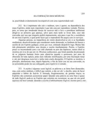 255
                         DA FORMAÇÃO DOS MÉDIUNS

sa, puerilidade evidentemente incompatível com uma superioridade real.

         212. Se é importante não cair o médium, sem o querer, na dependência dos
maus Espíritos, ainda mais importante é que não caia por espontânea vontade. Preciso,
pois, se torna que imoderado desejo de escrever não o leve a considerar indiferente
dirigir-se ao primeiro que apareça, salvo para mais tarde se livrar dele, caso não
convenha, por isso que ninguém pedirá impunemente, seja para o que for, a assistência
de um mau Espírito, o qual pode fazer que o imprudente lhe pague caro os serviços.
         Algumas pessoas, na impaciência de verem desenvolver-se em si as faculdades
mediúnicas, desenvolvimento que consideram muito demorado, se lembram de buscar o
auxílio de um Espírito qualquer, ainda que mau, contando despedi-lo logo. Muitas hão
tido plenamente satisfeitos seus desejos e escrito imediatamente. Porém, o Espírito,
pouco se incomodando com o ter sido chamado na pior das hipóteses, menos dócil se
mostrou em ir-se do que em vir. Diversas conhecemos, que foram punidas da presunção
de se julgarem bastante fortes para afastá-los quando o quisessem, por anos de
obsessões de toda espécie, pelas mais ridículas mistificações, por uma fascinação tenaz
e, até, por desgraças materiais e pelas mais cruéis decepções. O Espírito se mostrou, a
princípio, abertamente mau, depois hipócrita, a fim de fazer crer na sua conversão, ou
no pretendido poder do seu subjugado, para repeli-lo à vontade.

        213. A escrita é algumas vezes legível, as palavras e as letras bem destacadas;
mas, com certos médiuns, é difícil que outrem, a não ser ele> a decifre, antes de haver
adquirido o hábito de fazê-lo. E formada, freqüentemente, de grandes traços; os
Espíritos não costumam economizar papel. Quando uma palavra ou uma frase é quase
de todo ilegível, pede-se ao Espírito que consinta em recomeçar, ao que ele em geral
aquiesce de boa-vontade. Quando a escrita é habitualmente ilegível, mesmo para o mé-
 