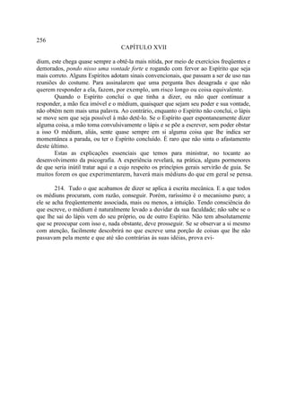 256
                                   CAPÍTULO XVII

dium, este chega quase sempre a obtê-la mais nítida, por meio de exercícios freqüentes e
demorados, pondo nisso uma vontade forte e rogando com fervor ao Espírito que seja
mais correto. Alguns Espíritos adotam sinais convencionais, que passam a ser de uso nas
reuniões do costume. Para assinalarem que uma pergunta lhes desagrada e que não
querem responder a ela, fazem, por exemplo, um risco longo ou coisa equivalente.
       Quando o Espírito conclui o que tinha a dizer, ou não quer continuar a
responder, a mão fica imóvel e o médium, quaisquer que sejam seu poder e sua vontade,
não obtém nem mais uma palavra. Ao contrário, enquanto o Espírito não conclui, o lápis
se move sem que seja possível à mão detê-lo. Se o Espírito quer espontaneamente dizer
alguma coisa, a mão toma convulsivamente o lápis e se põe a escrever, sem poder obstar
a isso O médium, aliás, sente quase sempre em si alguma coisa que lhe indica ser
momentânea a parada, ou ter o Espírito concluído. É raro que não sinta o afastamento
deste último.
       Estas as explicações essenciais que temos para ministrar, no tocante ao
desenvolvimento da psicografia. A experiência revelará, na prática, alguns pormenores
de que seria inútil tratar aqui e a cujo respeito os princípios gerais servirão de guia. Se
muitos forem os que experimentarem, haverá mais médiuns do que em geral se pensa.

        214. Tudo o que acabamos de dizer se aplica à escrita mecânica. E a que todos
os médiuns procuram, com razão, conseguir. Porém, raríssimo é o mecanismo puro; a
ele se acha freqüentemente associada, mais ou menos, a intuição. Tendo consciência do
que escreve, o médium é naturalmente levado a duvidar da sua faculdade; não sabe se o
que lhe sai do lápis vem do seu próprio, ou de outro Espírito. Não tem absolutamente
que se preocupar com isso e, nada obstante, deve prosseguir. Se se observar a si mesmo
com atenção, facilmente descobrirá no que escreve uma porção de coisas que lhe não
passavam pela mente e que até são contrárias às suas idéias, prova evi-
 