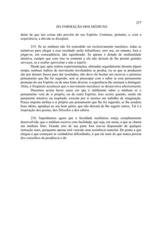 257
                          DA FORMAÇÃO DOS MÉDIUNS

dente de que tais coisas não provêm do seu Espírito. Continue, portanto, e, com a
experiência, a dúvida se dissipará.

        215. Se ao médium não foi concedido ser exclusivamente mecânico, todas as
tentativas para chegar a esse resultado serão infrutíferas; erro seu, no entanto, fora o
julgar-se, em conseqüência, não aquinhoado. Se apenas é dotado de mediunidade
intuitiva, cumpre que com isso se contente e ela não deixará de lhe prestar grandes
serviços, se a souber aproveitar e não a repelir.
        Desde que, após inúteis experimentações, efetuadas seguidamente durante algum
tempo, nenhum indício de movimento involuntário se produz, ou os que se produzem
são por demais fracos para dar resultados, não deve ele hesitar em escrever o primeiro
pensamento que lhe for sugerido, sem se preocupar com o saber se esse pensamento
promana do seu Espírito ou de uma fonte diversa: a experiência lhe ensinará a distinguir.
Aliás, é freqüente acontecer que o movimento mecânico se desenvolva ulteriormente.
        Dissemos acima haver casos em que é indiferente saber o médium se o
pensamento vem de si próprio, ou de outro Espírito. Isso ocorre quando, sendo ele
puramente intuitivo ou inspirado, executa por si mesmo um trabalho de imaginação.
Pouco importa atribua a si próprio um pensamento que lhe foi sugerido; se lhe acodem
boas idéias, agradeça ao seu bom gênio, que não deixará de lhe sugerir outros. Tal é a
inspiração dos poetas, dos filósofos e dos sábios.

        216. Suponhamos agora que a faculdade mediúnica esteja completamente
desenvolvida; que o médium escreva com facilidade; que seja, em suma, o que se chama
um médium feito. Grande erro de sua parte fora crer-se dispensado de qualquer
instrução mais, porquanto apenas terá vencido uma resistência material. Do ponto a que
chegou é que começam as verdadeiras dificuldades, é que ele mais do que nunca precisa
dos conselhos da prudência e da
 