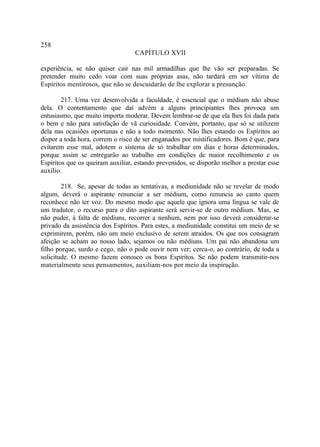 258
                                  CAPÍTULO XVII

experiência, se não quiser cair nas mil armadilhas que lhe vão ser preparadas. Se
pretender muito cedo voar com suas próprias asas, não tardará em ser vítima de
Espíritos mentirosos, que não se descuidarão de lhe explorar a presunção.

        217. Uma vez desenvolvida a faculdade, é essencial que o médium não abuse
dela. O contentamento que daí advém a alguns principiantes lhes provoca um
entusiasmo, que muito importa moderar. Devem lembrar-se de que ela lhes foi dada para
o bem e não para satisfação de vã curiosidade. Convém, portanto, que só se utilizem
dela nas ocasiões oportunas e não a todo momento. Não lhes estando os Espíritos ao
dispor a toda hora, correm o risco de ser enganados por mistificadores. Bom é que, para
evitarem esse mal, adotem o sistema de só trabalhar em dias e horas determinados,
porque assim se entregarão ao trabalho em condições de maior recolhimento e os
Espíritos que os queiram auxiliar, estando prevenidos, se disporão melhor a prestar esse
auxílio.

        218. Se, apesar de todas as tentativas, a mediunidade não se revelar de modo
algum, deverá o aspirante renunciar a ser médium, como renuncia ao canto quem
reconhece não ter voz. Do mesmo modo que aquele que ignora uma língua se vale de
um tradutor, o recurso para o dito aspirante será servir-se de outro médium. Mas, se
não puder, à falta de médiuns, recorrer a nenhum, nem por isso deverá considerar-se
privado da assistência dos Espíritos. Para estes, a mediunidade constitui um meio de se
exprimirem, porém, não um meio exclusivo de serem atraidos. Os que nos consagram
afeição se acham ao nosso lado, sejamos ou não médiuns. Um pai não abandona um
filho porque, surdo e cego, não o pode ouvir nem ver; cerca-o, ao contrário, de toda a
solicitude. O mesmo fazem conosco os bons Espíritos. Se não podem transmitir-nos
materialmente seus pensamentos, auxiliam-nos por meio da inspiração.
 