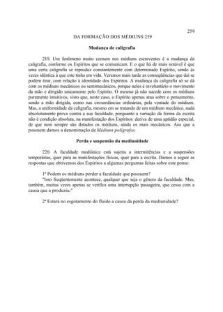 259
                       DA FORMAÇÃO DOS MÉDIUNS 259

                               Mudança de caligrafia

        219. Um fenômeno muito comum nos médiuns escreventes é a mudança da
caligrafia, conforme os Espíritos que se comunicam. E o que há de mais notável é que
uma certa caligrafia se reproduz constantemente com determinado Espírito, sendo às
vezes idêntica à que este tinha em vida. Veremos mais tarde as conseqüências que daí se
podem tirar, com relação à identidade dos Espíritos. A mudança da caligrafia só se dá
com os médiuns mecânicos ou semimecânicos, porque neles é involuntário o movimento
da mão e dirigido unicamente pelo Espírito. O mesmo já não sucede com os médiuns
puramente intuitivos, visto que, neste caso, o Espírito apenas atua sobre o pensamento,
sendo a mão dirigida, como nas circunstâncias ordinárias, pela vontade do médium.
Mas, a uniformidade da caligrafia, mesmo em se tratando de um médium mecânico, nada
absolutamente prova contra a sua faculdade, porquanto a variação da forma da escrita
não é condição absoluta, na manifestação dos Espíritos: deriva de uma aptidão especial,
de que nem sempre são dotados os médiuns, ainda os mais mecânicos. Aos que a
possuem damos a denominação de Médiuns polígrafos.

                         Perda e suspensão da mediunidade

       220. A faculdade mediúnica está sujeita a intermitências e a suspensões
temporárias, quer para as manifestações físicas, quer para a escrita. Damos a seguir as
respostas que obtivemos dos Espíritos a algumas perguntas feitas sobre este ponto:

       1ª Podem os médiuns perder a faculdade que possuem?
       "Isso freqüentemente acontece, qualquer que seja o gênero da faculdade. Mas,
também, muitas vezes apenas se verifica uma interrupção passageira, que cessa com a
causa que a produziu."

       2ª Estará no esgotamento do fluido a causa da perda da mediunidade?
 