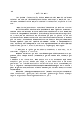 260
                                  CAPÍTULO XVII

       "Seja qual for a faculdade que o médium possua, ele nada pode sem o concurso
simpático dos Espíritos. Quando nada mais obtém, nem sempre é porque lhe falta a
faculdade; isso não raro se dá, porque os Espíritos não mais querem, ou podem servir-se
dele."

        3ª Que é o que pode causar o abandon de um médium, por parte dos Espíritos?
                                               o
        "O que mais influi para que assim procedam os bons Espíritos é o uso que o
médium faz da sua faculdade. Podemos abandoná-lo, quando dela se serve para coisas
frívolas, ou com propósitos ambiciosos; quando se nega a transmitir as nossas palavras,
ou os fatos por nós produzidos, aos encarnados que para ele apelam, ou que têm
necessidade de ver para se convencerem. Este dom de Deus não é concedido ao médium
para seu deleite e, ainda menos, para satisfação de suas ambições, mas para o fim da sua
melhora espiritual e para dar a conhecer aos homens a verdade. Se o Espírito verifica
que o médium já não corresponde às suas vistas e já não aproveita das instruções nem
dos conselhos que lhe dá, afasta-se, em busca de um protegido mais digno."

        4ª Não pode o Espírito que se afasta ser substituído e, neste caso, não se
conceberia a suspensão da faculdade?
        "Espíritos não faltam, que outra coisa não desejam senão comunicar-se e que,
portanto, estão sempre prontos a substituir os que se afastam; mas, quando o que
abandona
o médium é um Espírito bom, pode suceder que o seu afastamento seja apenas
temporário, para privá-lo, durante certo tempo, de toda comunicação, a fim de lhe
provar que a sua faculdade não depende dele médium e que, assim, razão não há para
dela se vangloriar. Essa impossibilidade temporária também serve para dar ao médium a
prova de que ele escreve sob uma influência estranha, pois, de outro modo, não haveria
intermitências."
        "Em suma, a interrupção da faculdade nem sempre é uma punição; demonstra às
vezes a solicitude do Espírito para com o médium, a quem consagra afeição, tendo por
objetivo proporcionar-lhe um repouso material de que o
 