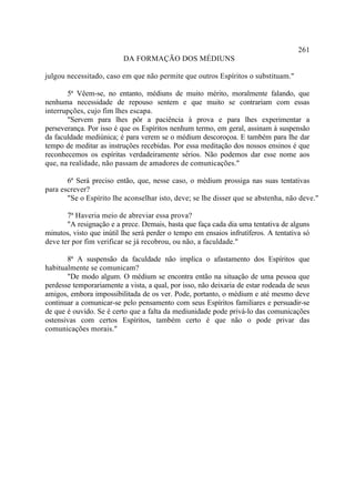 261
                          DA FORMAÇÃO DOS MÉDIUNS

julgou necessitado, caso em que não permite que outros Espíritos o substituam."

       5ª Vêem-se, no entanto, médiuns de muito mérito, moralmente falando, que
nenhuma necessidade de repouso sentem e que muito se contrariam com essas
interrupções, cujo fim lhes escapa.
       "Servem para lhes pôr a paciência à prova e para lhes experimentar a
perseverança. Por isso é que os Espíritos nenhum termo, em geral, assinam à suspensão
da faculdade mediúnica; é para verem se o médium descoroçoa. E também para lhe dar
tempo de meditar as instruções recebidas. Por essa meditação dos nossos ensinos é que
reconhecemos os espíritas verdadeiramente sérios. Não podemos dar esse nome aos
que, na realidade, não passam de amadores de comunicações."

       6ª Será preciso então, que, nesse caso, o médium prossiga nas suas tentativas
para escrever?
       "Se o Espírito lhe aconselhar isto, deve; se lhe disser que se abstenha, não deve."

       7ª Haveria meio de abreviar essa prova?
       "A resignação e a prece. Demais, basta que faça cada dia uma tentativa de alguns
minutos, visto que inútil lhe será perder o tempo em ensaios infrutíferos. A tentativa só
deve ter por fim verificar se já recobrou, ou não, a faculdade."

       8ª A suspensão da faculdade não implica o afastamento dos Espíritos que
habitualmente se comunicam?
       "De modo algum. O médium se encontra então na situação de uma pessoa que
perdesse temporariamente a vista, a qual, por isso, não deixaria de estar rodeada de seus
amigos, embora impossibilitada de os ver. Pode, portanto, o médium e até mesmo deve
continuar a comunicar-se pelo pensamento com seus Espíritos familiares e persuadir-se
de que é ouvido. Se é certo que a falta da mediunidade pode privá-lo das comunicações
ostensivas com certos Espíritos, também certo é que não o pode privar das
comunicações morais."
 