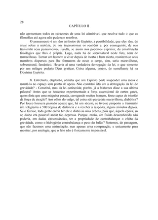 28
                                     CAPÍTULO II

não apresentam todos os caracteres de uma lei admirável, que resolve tudo o que as
filosofias até agora não puderam resolver.
        O pensamento é um dos atributos do Espírito; a possibilidade, que eles têm, de
atuar sobre a matéria, de nos impressionar os sentidos e, por conseguinte, de nos
transmitir seus pensamentos, resulta, se assim nos podemos exprimir, da constituição
fisiológica que lhes é própria. Logo, nada há de sobrenatural neste fato, nem de
maravilhoso. Tornar um homem a viver depois de morto e bem morto, reunirem-se seus
membros dispersos para lhe formarem de novo o corpo, sim, seria maravilhoso,
sobrenatural, fantástico. Haveria aí uma verdadeira derrogação da lei, o que somente
por um milagre poderia Deus praticar. Coisa alguma, porém, de semelhante há na
Doutrina Espírita.

        8. Entretanto, objetarão, admitis que um Espírito pode suspender uma mesa e
mantê-la no espaço sem ponto de apoio. Não constitui isto um a derrogação da lei de
gravidade? - Constitui, mas da lei conhecida; porém, já a Natureza disse a sua última
palavra? Antes que se houvesse experimentado a força ascensional de certos gases,
quem diria que uma máquina pesada, carregando muitos homens, fosse capaz de triunfar
da força de atração? Aos olhos do vulgo, tal coisa não pareceria maravilhosa, diabólica?
Por louco houvera passado aquele que, há um século, se tivesse proposto a transmitir
um telegrama a 500 léguas de distância e a receber a resposta, alguns minutos depois.
Se o fizesse, toda gente creria ter ele o diabo às suas ordens, pois que, àquela época, só
ao diabo era possível andar tão depressa. Porque, então, um fluido desconhecido não
poderia, em dadas circunstâncias, ter a propriedade de contrabalançar o efeito da
gravidade, como o hidrogênio contrabalança o peso do balão? Notemos, de passagem,
que não fazemos uma assimilação, mas apenas urna comparação, e unicamente para
mostrar, por analogia, que o fato não é fisicamente impossível.
 