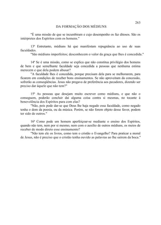 263
                         DA FORMAÇÃO DOS MÉDIUNS

       "É uma missão de que se incumbiram e cujo desempenho os faz ditosos. São os
intérpretes dos Espíritos com os homens."

       13ª Entretanto, médiuns há que manifestam repugnância ao uso de suas
faculdades.
       "São médiuns imperfeitos; desconhecem o valor da graça que lhes é concedida."

       14ª Se é uma missão, como se explica que não constitua privilégio dos homens
de bem e que semelhante faculdade seja concedida a pessoas que nenhuma estima
merecem e que dela podem abusar?
       "A faculdade lhes é concedida, porque precisam dela para se melhorarem, para
ficarem em condições de receber bons ensinamentos. Se não aproveitam da concessão,
sofrerão as conseqüências. Jesus não pregava de preferência aos pecadores, dizendo ser
preciso dar àquele que não tem?"

        15ª As pessoas que desejam muito escrever como médiuns, e que não o
conseguem, poderão concluir daí alguma coisa contra si mesmas, no tocante à
benevolência dos Espíritos para com elas?
        "Não, pois pode dar-se que Deus lhe haja negado essa faculdade, como negado
tenha o dom da poesia, ou da música. Porém, se não forem objeto desse favor, podem
ter sido de outros."

       16ª Como pode um homem aperfeiçoar-se mediante o ensino dos Espíritos,
quando não tem, nem por si mesmo, nem com o auxílio de outros médiuns, os meios de
receber de modo direto esse ensinamento?
       "Não tem ele os livros, como tem o cristão o Evangelho? Para praticar a moral
de Jesus, não é preciso que o cristão tenha ouvido as palavras ao lhe saírem da boca."
 