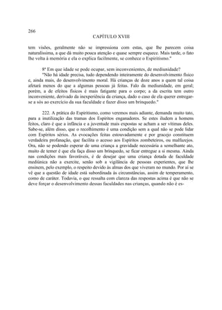 266
                                  CAPÍTULO XVIII

tem visões, geralmente não se impressiona com estas, que lhe parecem coisa
naturalíssima, a que dá muito pouca atenção e quase sempre esquece. Mais tarde, o fato
lhe volta à memória e ela o explica facilmente, se conhece o Espiritismo."

        8ª Em que idade se pode ocupar, sem inconvenientes, de mediunidade?
        "Não há idade precisa, tudo dependendo inteiramente do desenvolvimento físico
e, ainda mais, do desenvolvimento moral. Há crianças de doze anos a quem tal coisa
afetará menos do que a algumas pessoas já feitas. Falo da mediunidade, em geral;
porém, a de efeitos físicos é mais fatigante para o corpo; a da escrita tem outro
inconveniente, derivado da inexperiência da criança, dado o caso de ela querer entregar-
se a sós ao exercício da sua faculdade e fazer disso um brinquedo."

         222. A prática do Espiritismo, como veremos mais adiante, demanda muito tato,
para a inutilização das tramas dos Espíritos enganadores. Se estes iludem a homens
feitos, claro é que a infância e a juventude mais expostas se acham a ser vítimas deles.
Sabe-se, além disso, que o recolhimento é uma condição sem a qual não se pode lidar
com Espíritos sérios. As evocações feitas estouvadamente e por gracejo constituem
verdadeira profanação, que facilita o acesso aos Espíritos zombeteiros, ou malfazejos.
Ora, não se podendo esperar de uma criança a gravidade necessária a semelhante ato,
muito de temer é que ela faça disso um brinquedo, se ficar entregue a si mesma. Ainda
nas condições mais favoráveis, é de desejar que uma criança dotada de faculdade
mediúnica não a exercite, senão sob a vigilância de pessoas experientes, que lhe
ensinem, pelo exemplo, o respeito devido às almas dos que viveram no mundo. Por aí se
vê que a questão de idade está subordinada às circunstâncias, assim de temperamento,
como de caráter. Todavia, o que ressalta com clareza das respostas acima é que não se
deve forçar o desenvolvimento dessas faculdades nas crianças, quando não é es-
 