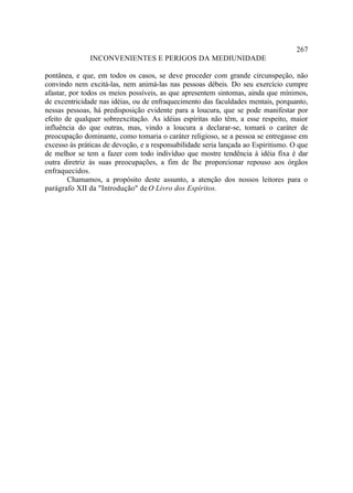 267
               INCONVENIENTES E PERIGOS DA MEDIUNIDADE

pontânea, e que, em todos os casos, se deve proceder com grande circunspeção, não
convindo nem excitá-las, nem animá-las nas pessoas débeis. Do seu exercício cumpre
afastar, por todos os meios possíveis, as que apresentem sintomas, ainda que mínimos,
de excentricidade nas idéias, ou de enfraquecimento das faculdades mentais, porquanto,
nessas pessoas, há predisposição evidente para a loucura, que se pode manifestar por
efeito de qualquer sobreexcitação. As idéias espíritas não têm, a esse respeito, maior
influência do que outras, mas, vindo a loucura a declarar-se, tomará o caráter de
preocupação dominante, como tomaria o caráter religioso, se a pessoa se entregasse em
excesso às práticas de devoção, e a responsabilidade seria lançada ao Espiritismo. O que
de melhor se tem a fazer com todo indivíduo que mostre tendência à idéia fixa é dar
outra diretriz às suas preocupações, a fim de lhe proporcionar repouso aos órgãos
enfraquecidos.
        Chamamos, a propósito deste assunto, a atenção dos nossos leitores para o
parágrafo XII da "Introdução" de O Livro dos Espíritos.
 