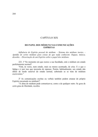 268




                               CAPÍTULO XIX

             DO PAPEL DOS MÉDIUNS NAS COMUNICAÇÕES
                           ESPÍRITAS

       Influência do Espírito pessoal do médium. - Sistema dos médiuns inertes. -
Aptidão de certos médiuns para coisas de que nada conhecem: línguas, música,
desenho. - Dissertação de um Espírito sobre o papel dos médiuns.

        223. 1ª No momento em que exerce a sua faculdade, está o médium em estado
perfeitamente normal?
        "Está, às vezes, num estado, mais ou menos acentuado, de crise. E o que o
fadiga e é por isso que necessita de repouso. Porém, habitualmente, seu estado não
difere de modo sensível do estado normal, sobretudo se se trata de médiuns
escreventes."

       2ª As comunicações escritas ou verbais também podem emanar do próprio
Espírito encamado no médium'?
       "A alma do médium pode comunicar-se, como a de qualquer outro. Se goza de
certo grau de liberdade, recobra
 