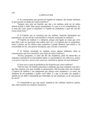 270
                                    CAPÍTULO XIX

        5ª As comunicações que provêm do Espírito do médium, são sempre inferiores
às que possam ser dadas por outros Espíritos?
        "Sempre, não; pois um Espírito, que não o do médium, pode ser de ordem
inferior à deste e, então, falar menos sensatamente. E o que se vê no sonambulismo. Aí,
as mais das vezes, quem se manifesta é o Espírito do sonâmbulo, o qual não raro diz
coisas muito boas."

        6ª O Espírito, que se comunica por um médium, transmite diretamente seu
pensamento, ou este tem por intermediário o Espírito encamado no médium?
        "O Espírito do médium é o intérprete, porque está ligado ao corpo que serve
para falar e por ser necessária uma cadeia entre vós e os Espíritos que se comunicam,
como é preciso um fio elétrico para comunicar à grande distância uma notícia e, na
extremidade do fio, uma pessoa inteligente, que a receba e transmita."

       7ª O Espírito encarnado no médium exerce alguma influência sobre as
comunicações que deva transmitir, provindas de outros Espíritos?
       "Exerce, porquanto, se estes não lhe são simpáticos, pode ele alterar-lhes as
respostas e assimilá-las às suas próprias idéias e a seus pendores; não influencia, porém,
os próprios Espíritos, autores das respostas; constitui-se apenas em mau intérprete."

        8ª Será essa a causa da preferência dos Espíritos por certos médiuns?
        "Não há outra. Os Espíritos procuram o intérprete que mais simpatize com eles e
que lhes exprima com mais exatidão os pensamentos. Não havendo entre eles simpatia,
o Espírito do médium é um antagonista que oferece certa resistência e se toma, um
intérprete de má qualidade e muitas vezes infiel. E o que se dá entre vós, quando a
opinião de um sábio é transmitida por intermédio de um estonteado, ou de uma pessoa
de má-fé."

        9ª Compreende-se que seja assim, tratando-se dos médiuns intuitivos, porém,
não, relativamente aos médiuns mecânicos.
 