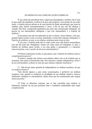 271
                OS MÉDIUNS NAS COMUNICAÇÕES ESPÍRITAS

        "É que ainda não percebeste bem o papel que desempenha o médium. Há aí uma
lei que ainda não apanhaste. Lembra-te de que, para produzir o movimento de um corpo
inerte, o Espírito precisa utilizar-se de uma parcela de fluido animalizado, que toma ao
médium, para animar momentaneamente a mesa, a fim de que esta lhe obedeça à
vontade. Pois bem. compreende igualmente que, para uma comunicação inteligente, ele
precisa de um intermediário inteligente e que esse intermediário é o Espírito do
médium."
        a) Isto parece que não tem aplicação ao que se chama mesas falantes, visto que,
quando objetos inertes, como as mesas, pranchetas e cestas dão respostas inteligentes, o
Espírito do médium, ao que se nos afigura, nenhuma parte toma no fato.
        "É um erro; o Espírito pode dar ao corpo inerte uma vida fictícia momentânea,
mas não lhe pode dar, inteligência. Jamais um corpo inerte foi inteligente. E, pois, o
Espírito do médium quem recebe, a seu mau grado, o pensamento e o transmite,
sucessivamente, com o auxílio de diversos intermediários."

       10ª Dessas explicações resulta, ao que parece, que o Espírito do médium nunca é
completamente passivo?
       "É passivo, quando não mistura suas próprias idéias com as do Espírito que se
comunica, mas nunca é inteiramente nulo. Seu concurso é sempre indispensável, como o
de um intermediário, embora se trate dos que chamais médiuns mecânicos."

        11ª Não haverá maior garantia de independência no médium mecânico, do que
no médium intuitivo?
        "Sem dúvida alguma e, para certas comunicações, é preferível um médium
mecânico; mas, quando se conhecem as faculdades de um médium intuitivo, torna-se
indiferente, conforme as circunstâncias. Quero dizer que há comunicações que exigem
menos precisão."

      12ª Entre os diferentes sistemas, que se hão concebido para explicar os
fenômenos espíritas, há um que proclama estar a verdadeira mediunidade num corpo
completamente
 