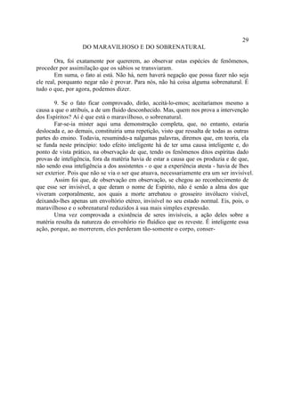 29
                   DO MARAVILHOSO E DO SOBRENATURAL

        Ora, foi exatamente por quererem, ao observar estas espécies de fenômenos,
proceder por assimilação que os sábios se transviaram.
        Em suma, o fato aí está. Não há, nem haverá negação que possa fazer não seja
ele real, porquanto negar não é provar. Para nós, não há coisa alguma sobrenatural. É
tudo o que, por agora, podemos dizer.

        9. Se o fato ficar comprovado, dirão, aceitá-lo-emos; aceitaríamos mesmo a
causa a que o atribuís, a de um fluido desconhecido. Mas, quem nos prova a intervenção
dos Espíritos? Aí é que está o maravilhoso, o sobrenatural.
        Far-se-ia mister aqui uma demonstração completa, que, no entanto, estaria
deslocada e, ao demais, constituiria uma repetição, visto que ressalta de todas as outras
partes do ensino. Todavia, resumindo-a nalgumas palavras, diremos que, em teoria, ela
se funda neste princípio: todo efeito inteligente há de ter uma causa inteligente e, do
ponto de vista prático, na observação de que, tendo os fenômenos ditos espíritas dado
provas de inteligência, fora da matéria havia de estar a causa que os produzia e de que,
não sendo essa inteligência a dos assistentes - o que a experiência atesta - havia de lhes
ser exterior. Pois que não se via o ser que atuava, necessariamente era um ser invisível.
        Assim foi que, de observação em observação, se chegou ao reconhecimento de
que esse ser invisível, a que deram o nome de Espírito, não é senão a alma dos que
viveram corporalmente, aos quais a morte arrebatou o grosseiro invólucro visível,
deixando-lhes apenas um envoltório etéreo, invisível no seu estado normal. Eis, pois, o
maravilhoso e o sobrenatural reduzidos à sua mais simples expressão.
        Uma vez comprovada a existência de seres invisíveis, a ação deles sobre a
matéria resulta da natureza do envoltório rio fluídico que os reveste. É inteligente essa
ação, porque, ao morrerem, eles perderam tão-somente o corpo, conser-
 