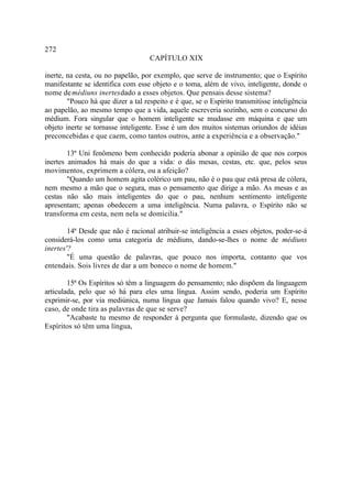 272
                                    CAPÍTULO XIX

inerte, na cesta, ou no papelão, por exemplo, que serve de instrumento; que o Espírito
manifestante se identifica com esse objeto e o toma, além de vivo, inteligente, donde o
nome de médiuns inertes dado a esses objetos. Que pensais desse sistema?
        "Pouco há que dizer a tal respeito e é que, se o Espírito transmitisse inteligência
ao papelão, ao mesmo tempo que a vida, aquele escreveria sozinho, sem o concurso do
médium. Fora singular que o homem inteligente se mudasse em máquina e que um
objeto inerte se tornasse inteligente. Esse é um dos muitos sistemas oriundos de idéias
preconcebidas e que caem, como tantos outros, ante a experiência e a observação."

        13ª Uni fenômeno bem conhecido poderia abonar a opinião de que nos corpos
inertes animados há mais do que a vida: o dás mesas, cestas, etc. que, pelos seus
movimentos, exprimem a cólera, ou a afeição?
        "Quando um homem agita colérico um pau, não é o pau que está presa de cólera,
nem mesmo a mão que o segura, mas o pensamento que dirige a mão. As mesas e as
cestas não são mais inteligentes do que o pau, nenhum sentimento inteligente
apresentam; apenas obedecem a uma inteligência. Numa palavra, o Espírito não se
transforma em cesta, nem nela se domicilia."

        14ª Desde que não é racional atribuir-se inteligência a esses objetos, poder-se-á
considerá-los como uma categoria de médiuns, dando-se-lhes o nome de médiuns
inertes'?
        "É uma questão de palavras, que pouco nos importa, contanto que vos
entendais. Sois livres de dar a um boneco o nome de homem."

        15ª Os Espíritos só têm a linguagem do pensamento; não dispõem da linguagem
articulada, pelo que só há para eles uma língua. Assim sendo, poderia um Espírito
exprimir-se, por via mediúnica, numa língua que Jamais falou quando vivo? E, nesse
caso, de onde tira as palavras de que se serve?
        "Acabaste tu mesmo de responder à pergunta que formulaste, dizendo que os
Espíritos só têm uma língua,
 