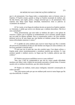 273
                 OS MÉDIUNS NAS COMUNICAÇÕES ESPÍRITAS

que é a do pensamento. Essa língua todos a compreendem, tanto os homens como os
Espíritos. O Espírito errante, quando se dirige ao Espírito encarnado do médium, não
lhe fala francês, nem inglês, porém, a língua universal que é a do pensamento. Para
exprimir suas idéias numa língua articulada, transmissível, toma as palavras ao
vocabulário do médium."

        16ª Se é assim, só na língua do médium deveria ser possível ao Espírito exprimir-
se. Entretanto, é sabido que escreve em idiomas que o médium desconhece. Não há aí
uma contradição?
        "Nota, primeiramente, que nem todos os médiuns são aptos a esse gênero de
exercício e, depois, que os Espíritos só acidentalmente a ele se prestam, quando julgam
que isso pode ter alguma utilidade. Para as comunicações usuais e de certa extensão,
preferem servir-se de uma língua que seja familiar ao médium, porque lhes apresenta
menos dificuldades materiais a vencer."

        17ª A aptidão de certos médiuns para escrever numa língua que lhes é estranha
não provirá da circunstância de lhes ter sido familiar essa língua em outra existência e de
haverem guardado a intuição dela?
        "É certo que isto se pode dar, mas não constitui regra. Com algum esforço, o
Espírito pode vencer momentaneamente a resistência material que encontra. E o que
acontece quando o médium escreve, na língua que lhe é própria, palavras que não
conhece."

       18ª Poderia uma pessoa analfabeta escrever como médium?
       "Sim, mas é fácil de compreender-se que terá de vencer grande dificuldade
mecânica, por faltar à mão o hábito do movimento necessário a formar letras. O mesmo
sucede com os médiuns desenhistas, que não sabem desenhar."

       19ª Poderia um médium, muito pouco inteligente, transmitir comunicações de
ordem elevada?
       "Sim, pela mesma razão por que um médium pode escrever numa língua que lhe
seja desconhecida. A mediu-
 