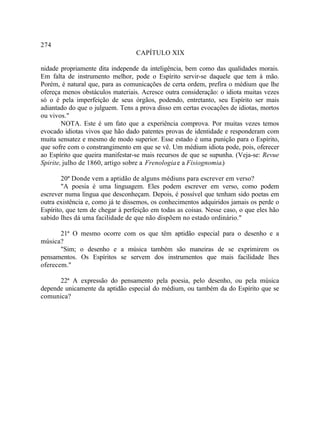 274
                                  CAPÍTULO XIX

nidade propriamente dita independe da inteligência, bem como das qualidades morais.
Em falta de instrumento melhor, pode o Espírito servir-se daquele que tem à mão.
Porém, é natural que, para as comunicações de certa ordem, prefira o médium que lhe
ofereça menos obstáculos materiais. Acresce outra consideração: o idiota muitas vezes
só o é pela imperfeição de seus órgãos, podendo, entretanto, seu Espírito ser mais
adiantado do que o julguem. Tens a prova disso em certas evocações de idiotas, mortos
ou vivos."
        NOTA. Este é um fato que a experiência comprova. Por muitas vezes temos
evocado idiotas vivos que hão dado patentes provas de identidade e responderam com
muita sensatez e mesmo de modo superior. Esse estado é uma punição para o Espírito,
que sofre com o constrangimento em que se vê. Um médium idiota pode, pois, oferecer
ao Espírito que queira manifestar-se mais recursos de que se supunha. (Veja-se: Revue
Spirite, julho de 1860, artigo sobre a Frenologia e a Fisiognomia.)

        20ª Donde vem a aptidão de alguns médiuns para escrever em verso?
        "A poesia é uma linguagem. Eles podem escrever em verso, como podem
escrever numa língua que desconheçam. Depois, é possível que tenham sido poetas em
outra existência e, como já te dissemos, os conhecimentos adquiridos jamais os perde o
Espírito, que tem de chegar à perfeição em todas as coisas. Nesse caso, o que eles hão
sabido lhes dá uma facilidade de que não dispõem no estado ordinário."

       21ª O mesmo ocorre com os que têm aptidão especial para o desenho e a
música?
       "Sim; o desenho e a música também são maneiras de se exprimirem os
pensamentos. Os Espíritos se servem dos instrumentos que mais facilidade lhes
oferecem."

      22ª A expressão do pensamento pela poesia, pelo desenho, ou pela música
depende unicamente da aptidão especial do médium, ou também da do Espírito que se
comunica?
 