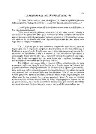 275
                OS MÉDIUNS NAS COMUNICAÇÕES ESPÍRITAS

       "Às vezes, do médium; às vezes, do Espírito. Os Espíritos superiores possuem
todas as aptidões. Os Espíritos inferiores só dispõem de conhecimentos limitados."

       23ª Por que é que um homem de extraordinário talento numa existência já não o
tem na existência seguinte?
       "Nem sempre assim é, pois que muitas vezes ele aperfeiçoa, numa existência, o
que começou na precedente. Mas, pode acontecer que uma faculdade extraordinária
dormite durante certo tempo, para deixar que outra se desenvolva. E um gérmen latente,
que tornará a ser encontrado mais tarde e do qual alguns traços, ou, pelo menos, uma
vaga intuição sempre permanecem."

        224. O Espírito que se quer comunicar compreende, sem dúvida, todas as
línguas, pois que as línguas são a expressão do pensamento e é pelo pensamento que o
Espírito tem a compreensão de tudo; mas, para exprimir esse pensamento, torna-se-lhe
necessário um instrumento e este é o médium. A alma do médium, que recebe a
comunicação de um terceiro, não a pode transmitir, senão pelos órgãos de seu corpo.
Ora, esses órgãos não podem ter, para uma língua que o médium desconheça, a
flexibilidade que apresentam para a que lhe é familiar.
        Um médium, que apenas saiba o francês, poderá, acidentalmente, dar uma
resposta em inglês, por exemplo, se ao Espírito apraz fazê-lo; porém, os Espíritos, que
já acham muito lenta a linguagem humana, em confronto com a rapidez do pensamento,
tanto assim que a abreviam quanto podem, se impacientam com a resistência mecânica
que encontram; daí, nem sempre o fazerem. Essa também a razão por que um médium
novato, que escreve penosa e lentamente, ainda que na sua própria língua, em geral não
obtém mais do que respostas breves e sem desenvolvimento. Por isso, os Espíritos
recomendam que, com um médium assim, só se lhes dirijam perguntas simples. Para as
de grande alcance, faz-se mister um médium desenvolvido, que nenhuma dificuldade
mecânica ofereça ao Espírito. Ninguém tomaria para seu ledor um estudante que
 