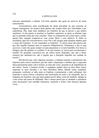 276
                                   CAPÍTULO XIX

estivesse aprendendo a soletrar. Um bom operário não gosta de servir-se de maus
instrumentos.
        Acrescentemos outra consideração de muita gravidade no que concerne às
línguas estrangeiras. Os ensaios deste gênero são sempre feitos por curiosidade e por
experiência. Ora, nada mais antipático aos Espíritos do que as provas a que tentem
sujeitá-los. A elas jamais se prestam os Espíritos superiores, os quais se afastam, logo
que se pretende entrar por esse caminho. Tanto se comprazem nas coisas úteis e sérias,
quanto lhes repugna ocuparem-se com coisas fúteis e sem objetivo. E, dirão os
incrédulos, para nos convencermos e esse fim é útil, porque pode granjear adeptos para
a causa dos Espíritos. A isto respondem os Espíritos: "A nossa causa não precisa dos
que têm orgulho bastante para se suporem indispensáveis. Chamamos a nós os que
queremos e estes são quase sempre os mais pequeninos e os mais humildes. Fez Jesus os
milagres que lhe pediam os escribas? E de que homens se serviu para revolucionar o
mundo? Se quiserdes convencer-vos, de outros meios dispondes, que não a força;
começai por submeter-vos; não é regular que o discípulo imponha sua vontade ao
mestre."
        Daí decorre que, salvo algumas exceções, o médium exprime o pensamento dos
Espíritos pelos meios mecânicos que lhe estão à disposição e também que a expressão
desse pensamento pode e deve mesmo, as mais das vezes, ressentir-se da imperfeição de
tais meios. Assim, o homem inculto, o campônio, poderá dizer as mais belas coisas,
expressar as mais elevadas e as mais filosóficas idéias, falando como campônio,
porquanto, conforme se sabe, para os Espíritos o pensamento a tudo sobrepuja. Isto
responde a certas críticas a propósito das incorreções de estilo e de ortografia, que se
imputam aos Espíritos, mas que tanto podem provir deles, como do médium. Apegar-se
a tais coisas não passa de futilidade. Não é menos pueril que se atenham a reproduzir
essas incorreções com exatidão minuciosa, conforme o temos visto fazerem algumas
vezes.
 