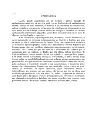 278
                                  CAPÍTULO XIX

        "Assim, quando encontramos em um médium o cérebro povoado de
conhecimentos adquiridos na sua vida atual e o seu Espírito rico de conhecimentos
latentes, obtidos em vidas anteriores, de natureza a nos facilitarem as comunicações,
dele de preferência nos servimos, porque com ele o fenômeno da comunicação se nos
toma muito mais fácil do que com um médium de inteligência limitada e de escassos
conhecimentos anteriormente adquiridos. Vamos fazer-nos compreensíveis por meio de
algumas explicações claras e precisas.
        "Com um médium, cuja inteligência atual, ou anterior, se ache desenvolvida, o
nosso pensamento se comunica instantaneamente de Espírito a Espírito, por uma
faculdade peculiar à essência mesma do Espírito. Nesse caso, encontramos no cérebro
do médium os elementos próprios a dar ao nosso pensamento a vestidura da palavra que
lhe corresponda e isto quer o médium seja intuitivo, quer semimecânico, ou inteiramente
mecânico. Essa a razão por que, seja qual for a diversidade dos Espíritos que se
comunicam com um médium, os ditados que este obtém, embora procedendo de
Espíritos diferentes, trazem, quanto à forma e ao colorido, o cunho que lhe é pessoal.
Com efeito, se bem o pensamento lhe seja de todo estranho, se bem o assunto esteja
fora do âmbito em que ele habitualmente se move, se bem o que nós queremos dizer não
provenha dele, nem por isso deixa o médium de exercer influência, no tocante à forma,
pelas qualidades e propriedades inerentes à sua individualidade. E exatamente como
quando observais panoramas diversos, com lentes matizadas, verdes, brancas, ou azuis;
embora os panoramas, ou objetos observados, sejam inteiramente opostos e
independentes,. em absoluto, uns dos outros, não deixam por isso de afetar uma
tonalidade que provém das cores das lentes. Ou, melhor: comparemos os médiuns a
esses bocais cheios de líquidos coloridos e transparentes, que se vêem nos mostruários
dos laboratórios farmacêuticos. Pois bem, nós somos como luzes que clareiam certos
panoramas morais, filosóficos e internos, através dos médiuns, azuis, verdes,
 