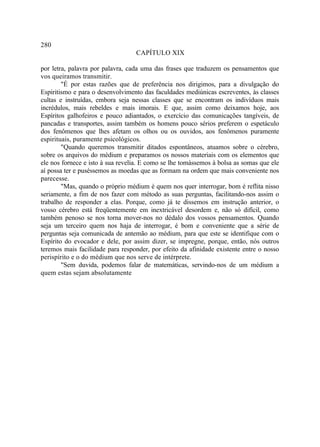 280
                                  CAPÍTULO XIX

por letra, palavra por palavra, cada uma das frases que traduzem os pensamentos que
vos queiramos transmitir.
        "É por estas razões que de preferência nos dirigimos, para a divulgação do
Espiritismo e para o desenvolvimento das faculdades mediúnicas escreventes, às classes
cultas e instruídas, embora seja nessas classes que se encontram os indivíduos mais
incrédulos, mais rebeldes e mais imorais. E que, assim como deixamos hoje, aos
Espíritos galhofeiros e pouco adiantados, o exercício das comunicações tangíveis, de
pancadas e transportes, assim também os homens pouco sérios preferem o espetáculo
dos fenômenos que lhes afetam os olhos ou os ouvidos, aos fenômenos puramente
espirituais, puramente psicológicos.
        "Quando queremos transmitir ditados espontâneos, atuamos sobre o cérebro,
sobre os arquivos do médium e preparamos os nossos materiais com os elementos que
ele nos fornece e isto à sua revelia. E como se lhe tomássemos à bolsa as somas que ele
aí possa ter e puséssemos as moedas que as formam na ordem que mais conveniente nos
parecesse.
        "Mas, quando o próprio médium é quem nos quer interrogar, bom é reflita nisso
seriamente, a fim de nos fazer com método as suas perguntas, facilitando-nos assim o
trabalho de responder a elas. Porque, como já te dissemos em instrução anterior, o
vosso cérebro está freqüentemente em inextricável desordem e, não só difícil, como
também penoso se nos torna mover-nos no dédalo dos vossos pensamentos. Quando
seja um terceiro quem nos haja de interrogar, é bom e conveniente que a série de
perguntas seja comunicada de antemão ao médium, para que este se identifique com o
Espírito do evocador e dele, por assim dizer, se impregne, porque, então, nós outros
teremos mais facilidade para responder, por efeito da afinidade existente entre o nosso
perispírito e o do médium que nos serve de intérprete.
        "Sem duvida, podemos falar de matemáticas, servindo-nos de um médium a
quem estas sejam absolutamente
 