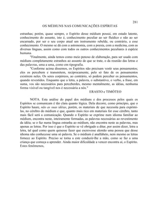 281
                 OS MÉDIUNS NAS COMUNICAÇÕES ESPÍRITAS

estranhas; porém, quase sempre, o Espírito desse médium possui, em estado latente,
conhecimento do assunto, isto é, conhecimento peculiar ao ser fluídico e não ao ser
encarnado, por ser o seu corpo atual um instrumento rebelde, ou contrário, a esse
conhecimento. O mesmo se dá com a astronomia, com a poesia, com a medicina, com as
diversas línguas, assim como com todos os outros conhecimentos peculiares à espécie
humana.
        "Finalmente, ainda temos como meio penoso de elaboração, para ser usado com
médiuns completamente estranhos ao assunto de que se trate, o da reunião das letras e
das palavras, uma a uma, como em tipografia.
        "Conforme acima dissemos, os Espíritos não precisam vestir seus pensamentos;
eles os percebem e transmitem, reciprocamente, pelo só fato de os pensamentos
existirem neles. Os seres corpóreos, ao contrário, só podem perceber os pensamentos,
quando revestidos. Enquanto que a letra, a palavra, o substantivo, o verbo, a frase, em
suma, vos são necessários para perceberdes, mesmo mentalmente, as idéias, nenhuma
forma visível ou tangível nos é necessária a nós."
                                                    ERASTO e TIMÓTEO

         NOTA. Esta análise do papel dos médiuns e dos processos pelos quais os
Espíritos se comunicam é tão clara quanto lógica. Dela decorre, como princípio, que o
Espírito haure, não as suas idéias, porém, os materiais de que necessita para exprimi-
las, no cérebro do médium e que, quanto mais rico em materiais for esse cérebro, tanto
mais fácil será a comunicação. Quando o Espírito se exprime num idioma familiar ao
médium, encontra neste, inteiramente formadas, as palavras necessárias ao revestimento
da idéia; se o faz numa língua estranha ao médium, não encontra neste as palavras, mas
apenas as letras. Por isso é que o Espírito se vê obrigado a ditar, por assim dizer, letra a
letra, tal qual como quem quisesse fazer que escrevesse alemão uma pessoa que desse
idioma não conhecesse uma só palavra. Se o médium é analfabeto, nem mesmo as letras
fornece ao Espírito. Preciso se torna a este conduzir-lhe a mão, como se faz a uma
criança que começa a aprender. Ainda maior dificuldade a vencer encontra aí, o Espírito.
Estes fenômenos,
 