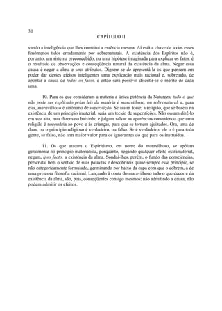 30
                                     CAPÍTULO II

vando a inteligência que lhes constitui a essência mesma. Aí está a chave de todos esses
fenômenos tidos erradamente por sobrenaturais. A existência dos Espíritos não é,
portanto, um sistema preconcebido, ou uma hipótese imaginada para explicar os fatos: é
o resultado de observações e conseqüência natural da existência da alma. Negar essa
causa é negar a alma e seus atributos. Dignem-se de apresentá-la os que pensem em
poder dar desses efeitos inteligentes uma explicação mais racional e, sobretudo, de
apontar a causa de todos os fatos, e então será possível discutir-se o mérito de cada
uma.

        10. Para os que consideram a matéria a única potência da Natureza, tudo o que
não pode ser explicado pelas leis da matéria é maravilhoso, ou sobrenatural, e, para
eles, maravilhoso é sinônimo de superstição. Se assim fosse, a religião, que se baseia na
existência de um princípio imaterial, seria um tecido de superstições. Não ousam dizê-lo
em voz alta, mas dizem-no baixinho e julgam salvar as aparências concedendo que uma
religião é necessária ao povo e às crianças, para que se tornem ajuizados. Ora, uma de
duas, ou o princípio religioso é verdadeiro, ou falso. Se é verdadeiro, ele o é para toda
gente, se falso, não tem maior valor para os ignorantes do que para os instruídos.

       11. Os que atacam o Espiritismo, em nome do maravilhoso, se apóiam
geralmente no princípio materialista, porquanto, negando qualquer efeito extramaterial,
negam, ipso facto, a existência da alma. Sondai-lhes, porém, o fundo das consciências,
perscrutai bem o sentido de suas palavras e descobrireis quase sempre esse princípio, se
não categoricamente formulado, germinando por baixo da capa com que o cobrem, a de
uma pretensa filosofia racional. Lançando à conta do maravilhoso tudo o que decorre da
existência da alma, são, pois, conseqüentes consigo mesmos: não admitindo a causa, não
podem admitir os efeitos.
 