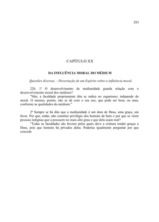 283




                                CAPÍTULO XX

                   DA INFLUÊNCIA MORAL DO MÉDIUM

      Questões diversas. - Dissertação de um Espírito sobre a influência moral.

       226. 1ª O desenvolvimento da mediunidade guarda relação com o
desenvolvimento moral dos médiuns?
       "Não; a faculdade propriamente dita se radica no organismo; independe do
moral. O mesmo, porém, não se dá com o seu uso, que pode ser bom, ou mau,
conforme as qualidades do médium."

       2ª Sempre se há dito que a mediunidade é um dom de Deus, uma graça, um
favor. Por que, então, não constitui privilégio dos homens de bem e por que se vêem
pessoas indignas que a possuem no mais alto grau e que dela usam mal?
       "Todas as faculdades são favores pelos quais deve a criatura render graças a
Deus, pois que homens há privados delas. Poderias igualmente perguntar por que
concede
 
