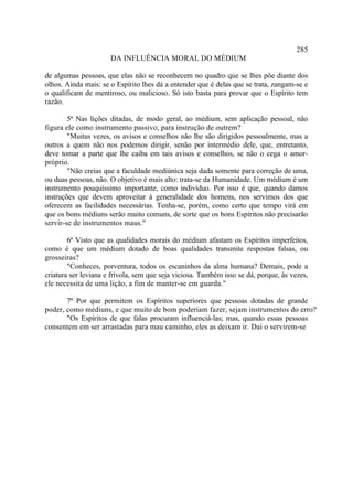 285
                      DA INFLUÊNCIA MORAL DO MÉDIUM

de algumas pessoas, que elas não se reconhecem no quadro que se lhes põe diante dos
olhos. Ainda mais: se o Espírito lhes dá a entender que é delas que se trata, zangam-se e
o qualificam de mentiroso, ou malicioso. Só isto basta para provar que o Espírito tem
razão.

        5ª Nas lições ditadas, de modo geral, ao médium, sem aplicação pessoal, não
figura ele como instrumento passivo, para instrução de outrem?
        "Muitas vezes, os avisos e conselhos não lhe são dirigidos pessoalmente, mas a
outros a quem não nos podemos dirigir, senão por intermédio dele, que, entretanto,
deve tomar a parte que lhe caiba em tais avisos e conselhos, se não o cega o amor-
próprio.
        "Não creias que a faculdade mediúnica seja dada somente para correção de uma,
ou duas pessoas, não. O objetivo é mais alto: trata-se da Humanidade. Um médium é um
instrumento pouquíssimo importante, como indivíduo. Por isso é que, quando damos
instruções que devem aproveitar à generalidade dos homens, nos servimos dos que
oferecem as facilidades necessárias. Tenha-se, porém, como certo que tempo virá em
que os bons médiuns serão muito comuns, de sorte que os bons Espíritos não precisarão
servir-se de instrumentos maus."

        6ª Visto que as qualidades morais do médium afastam os Espíritos imperfeitos,
como é que um médium dotado de boas qualidades transmite respostas falsas, ou
grosseiras?
        "Conheces, porventura, todos os escaninhos da alma humana? Demais, pode a
criatura ser leviana e frívola, sem que seja viciosa. Também isso se dá, porque, às vezes,
ele necessita de uma lição, a fim de manter-se em guarda."

       7ª Por que permitem os Espíritos superiores que pessoas dotadas de grande
poder, como médiuns, e que muito de bom poderiam fazer, sejam instrumentos do erro?
       "Os Espíritos de que falas procuram influenciá-las; mas, quando essas pessoas
consentem em ser arrastadas para mau caminho, eles as deixam ir. Daí o servirem-se
 
