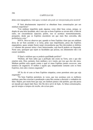 286
                                    CAPÍTULO XX

delas com repugnância, visto que a verdade não pode ser interpretada pela mentira.
                                                                                 "

       8ª Será absolutamente impossível se obtenham boas comunicações por um
médium imperfeito?
       "Um médium imperfeito pode algumas vezes obter boas coisas, porque, se
dispõe de uma bela faculdade, não é raro que os bons Espíritos se sirvam dele, à falta de
outro, em circunstâncias especiais; porém, isso só acontece momentaneamente,
porquanto, desde que os Espíritos encontrem um que mais lhes convenha, dão
preferência a este."
       NOTA. Deve-se observar que, quando os bons Espíritos vêem que um médium
deixa de ser bem assistido e se torna, pelas suas imperfeições, presa dos Espíritos
enganadores, quase sempre fazem surgir circunstâncias que lhes desvendam os defeitos
e o afastam das pessoas sérias e bem intencionadas, cuja boa-fé poderia ser ilaqueada.
Neste caso, quaisquer que sejam as faculdades que possua, seu afastamento não é de
causar saudades.

        9ª Qual o médium que se poderia qualifica perfeito?
                                                r de
        "Perfeito, ah! bem sabes que a perfeição não existe na Terra, sem o que não
estaríeis nela. Dize, portanto, bom médium e já é muito, por isso que eles são raros.
Médium perfeito seria aquele contra o qual os maus Espíritos jamais ousassem, uma
tentativa de enganá-lo. O melhor é aquele que, simpatizando somente com os bons
Espíritos, tem sido o menos enganado."

        10ª Se ele só com os bons Espíritos simpatiza, como permitem estes que seja
enganado?
        "Os bons Espíritos permitem, às vezes, que isso aconteça com os melhores
médiuns, para lhes exercitar a ponderação e para lhes ensinar a discernir o verdadeiro do
falso. Depois, por muito bom que seja, um médium jamais é tão perfeito, que não possa
ser atacado por algum lado fraco. Isto lhe deve servir de lição. As falsas comunicações,
que de tempos a tempos ele recebe, são avisos para
 