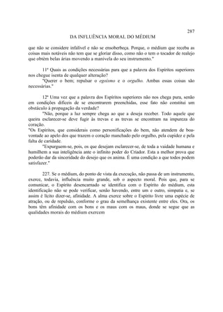287
                     DA INFLUÊNCIA MORAL DO MÉDIUM

que não se considere infalível e não se ensoberbeça. Porque, o médium que receba as
coisas mais notáveis não tem que se gloriar disso, como não o tem o tocador de realejo
que obtém belas árias movendo a manivela do seu instrumento."

       11ª Quais as condições necessárias para que a palavra dos Espíritos superiores
nos chegue isenta de qualquer alteração?
       "Querer o bem; repulsar o egoísmo e o orgulho. Ambas essas coisas são
necessárias."

        12ª Uma vez que a palavra dos Espíritos superiores não nos chega pura, senão
em condições difíceis de se encontrarem preenchidas, esse fato não constitui um
obstáculo à propagação da verdade?
        "Não, porque a luz sempre chega ao que a deseja receber. Todo aquele que
queira esclarecer-se deve fugir às trevas e as trevas se encontram na impureza do
coração.
"Os Espíritos, que considerais como personificações do bem, não atendem de boa-
vontade ao apelo dos que trazem o coração manchado pelo orgulho, pela cupidez e pela
falta de caridade.
        "Expurguem-se, pois, os que desejam esclarecer-se, de toda a vaidade humana e
humilhem a sua inteligência ante o infinito poder do Criador. Esta a melhor prova que
poderão dar da sinceridade do desejo que os anima. É uma condição a que todos podem
satisfazer."

        227. Se o médium, do ponto de vista da execução, não passa de um instrumento,
exerce, todavia, influência muito grande, sob o aspecto moral. Pois que, para se
comunicar, o Espírito desencarnado se identifica com o Espírito do médium, esta
identificação não se pode verificar, senão havendo, entre um e outro, simpatia e, se
assim é lícito dizer-se, afinidade. A alma exerce sobre o Espírito livre uma espécie de
atração, ou de repulsão, conforme o grau da semelhança existente entre eles. Ora, os
bons têm afinidade com os bons e os maus com os maus, donde se segue que as
qualidades morais do médium exercem
 