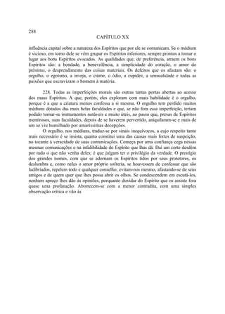 288
                                   CAPÍTULO XX

influência capital sobre a natureza dos Espíritos que por ele se comunicam. Se o médium
é vicioso, em torno dele se vêm grupar os Espíritos inferiores, sempre prontos a tomar o
lugar aos bons Espíritos evocados. As qualidades que, de preferência, atraem os bons
Espíritos são: a bondade, a benevolência, a simplicidade do coração, o amor do
próximo, o desprendimento das coisas materiais. Os defeitos que os afastam são: o
orgulho, o egoísmo, a inveja, o ciúme, o ódio, a cupidez, a sensualidade e todas as
paixões que escravizam o homem à matéria.

        228. Todas as imperfeições morais são outras tantas portas abertas ao acesso
dos maus Espíritos. A que, porém, eles exploram com mais habilidade é o orgulho,
porque é a que a criatura menos confessa a si mesma. O orgulho tem perdido muitos
médiuns dotados das mais belas faculdades e que, se não fora essa imperfeição, teriam
podido tornar-se instrumentos notáveis e muito úteis, ao passo que, presas de Espíritos
mentirosos, suas faculdades, depois de se haverem pervertido, aniquilaram-se e mais de
um se viu humilhado por amaríssimas decepções.
        O orgulho, nos médiuns, traduz-se por sinais inequívocos, a cujo respeito tanto
mais necessário é se insista, quanto constitui uma das causas mais fortes de suspeição,
no tocante à veracidade de suas comunicações. Começa por uma confiança cega nessas
mesmas comunicações e na infalibilidade do Espírito que lhas dá. Daí um certo desdém
por tudo o que não venha deles: é que julgam ter o privilégio da verdade. O prestígio
dos grandes nomes, com que se adornam os Espíritos tidos por seus protetores, os
deslumbra e, como neles o amor próprio sofreria, se houvessem de confessar que são
ludibriados, repelem todo e qualquer conselho; evitam-nos mesmo, afastando-se de seus
amigos e de quem quer que lhes possa abrir os olhos. Se condescendem em escutá-los,
nenhum apreço lhes dão às opiniões, porquanto duvidar do Espírito que os assiste fora
quase uma profanação. Aborrecem-se com a menor contradita, com uma simples
observação crítica e vão às
 