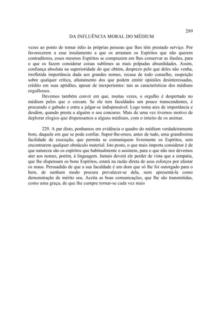 289
                     DA INFLUÊNCIA MORAL DO MÉDIUM

vezes ao ponto de tomar ódio às próprias pessoas que lhes têm prestado serviço. Por
favorecerem a esse insulamento a que os arrastam os Espíritos que não querem
contraditores, esses mesmos Espíritos se comprazem em lhes conservar as ilusões, para
o que os fazem considerar coisas sublimes as mais polpudas absurdidades. Assim,
confiança absoluta na superioridade do que obtém, desprezo pelo que deles não venha,
irrefletida importância dada aos grandes nomes, recusa de todo conselho, suspeição
sobre qualquer crítica, afastamento dos que podem emitir opiniões desinteressadas,
crédito em suas aptidões, apesar de inexperientes: tais as características dos médiuns
orgulhosos.
         Devemos também convir em que, muitas vezes, o orgulho é despertado no
médium pelos que o cercam. Se ele tem faculdades um pouco transcendentes, é
procurado e gabado e entra a julgar-se indispensável. Logo toma ares de importância e
desdém, quando presta a alguém o seu concurso. Mais de uma vez tivemos motivo de
deplorar elogios que dispensamos a alguns médiuns, com o intuito de os animar.

        229. A par disto, ponhamos em evidência o quadro do médium verdadeiramente
bom, daquele em que se pode confiar. Supor-lhe-emos, antes de tudo, uma grandíssima
facilidade de execução, que permita se comuniquem livremente os Espíritos, sem
encontrarem qualquer obstáculo material. Isto posto, o que mais importa considerar é de
que natureza são os espíritos que habitualmente o assistem, para o que não nos devemos
ater aos nomes, porém, à linguagem. Jamais deverá ele perder de vista que a simpatia,
que lhe dispensam os bons Espíritos, estará na razão direta de seus esforços por afastar
os maus. Persuadido de que a sua faculdade é um dom que só lhe foi outorgado para o
bem, de nenhum modo procura prevalecer-se dela, nem apresentá-la como
demonstração de mérito seu. Aceita as boas comunicações, que lhe são transmitidas,
como uma graça, de que lhe cumpre tornar-se cada vez mais
 