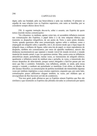 290
                                   CAPÍTULO XX

digno, pela sua bondade, pela sua benevolência e pela sua modéstia. O primeiro se
orgulha de suas relações com os Espíritos superiores; este outro se humilha, por se
considerar sempre abaixo desse favor.

        230. A seguinte instrução deu-no-la, sobre o assunto, um Espírito de quem
temos inserido muitas comunicações:
        "Já o dissemos: os médiuns, apenas como tais, só secundária influência exercem
nas comunicações dos Espíritos; o papel deles é o de uma máquina elétrica, que
transmite os despachos telegráficos, de um ponto da Terra a outro ponto distante.
Assim, quando queremos ditar uma comunicação, agimos sobre o médium, como o
empregado do telégrafo sobre o aparelho, isto é, do mesmo modo que o tique-taque do
telégrafo traça, a milhares de léguas, sobre uma tira de papel, os sinais reprodutores do
despacho, também nós comunicamos, por meio do aparelho mediúnico, através das
distâncias incomensuráveis que separam o mundo visível do mundo invisível, o mundo
imaterial do mundo carnal, o que vos queremos ensinar. Mas, assim como as influências
atmosféricas atuam, perturbando, muitas vezes, as transmissões do telégrafo elétrico,
igualmente a influência moral do médium atua e perturba, às vezes, a transmissão dos
nossos despachos de além-túmulo, porque somos obrigados a fazê-los passar por um
meio que lhes é contrário. Entretanto, essa influência, amiúde, se anula, pela nossa
energia e vontade, e nenhum ato perturbador se manifesta. Com efeito, os ditados de
alto alcance filosófico, as comunicações de perfeita moralidade são transmitidas algumas
vezes por médiuns impróprios a esses ensinos superiores; enquanto que, por outro lado,
comunicações pouco edificantes chegam também, às vezes, por médiuns que se
envergonham de lhes haverem servido de condutores.
        "Em tese geral, pode afirmar-se que os Espíritos atraem Espíritos que lhes são
similares e que raramente os Espíritos das plêiadas elevadas se comunicam por apare-
 