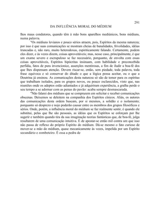 291
                      DA INFLUÊNCIA MORAL DO MÉDIUM

lhos maus condutores, quando têm à mão bons aparelhos mediúnicos, bons médiuns,
numa palavra.
        "Os médiuns levianos e pouco sérios atraem, pois, Espíritos da mesma natureza;
por isso é que suas comunicações se mostram cheias de banalidades, frivolidades, idéias
truncadas e, não raro, muito heterodoxas, espiriticamente falando. Certamente, podem
eles dizer, e às vezes dizem, coisas aproveitáveis; mas, nesse caso, principalmente, é que
um exame severo e escrupuloso se faz necessário, porquanto, de envolta com essas
coisas aproveitáveis, Espíritos hipócritas insinuam, com habilidade e preconcebida
perfídia, fatos de pura invencionice, asserções mentirosas, a fim de iludir a boa-fé dos
que lhes dispensam atenção. Devem riscar-se, então, sem piedade, toda palavra, toda
frase equivoca e só conservar do ditado o que a lógica possa aceitar, ou o que a
Doutrina já ensinou. As comunicações desta natureza só são de temer para os espíritas
que trabalham isolados, para os grupos novos, ou pouco esclarecidos, visto que, nas
reuniões onde os adeptos estão adiantados e já adquiriram experiência, a gralha perde o
seu tempo a se adornar com as penas do pavão: acaba sempre desmascarada.
        "Não falarei dos médiuns que se comprazem em solicitar e receber comunicações
obscenas. Deixemos se deleitem na companhia dos Espíritos cínicos. Aliás, os autores
das comunicações desta ordem buscam, por si mesmos, a solidão e o isolamento;
porquanto só desprezo e nojo poderão causar entre os membros dos grupos filosóficos e
sérios. Onde, porém, a influência moral do médium se faz realmente sentir, é quando ele
substitui, pelas que lhe são pessoais, as idéias que os Espíritos se esforçam por lhe
sugerir e também quando tira da sua imaginação teorias fantásticas que, de boa-fé, julga
resultarem de uma comunicação intuitiva. É de apostar-se então mil contra um que isso
não passa de reflexo do próprio Espírito do médium. Dá-se mesmo o fato curioso de
mover-se a mão do médium, quase mecanicamente às vezes, impelida por um Espírito
secundário e zombeteiro. É essa a pedra de
 