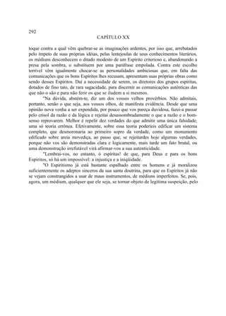 292
                                   CAPÍTULO XX

toque contra a qual vêm quebrar-se as imaginações ardentes, por isso que, arrebatados
pelo ímpeto de suas próprias idéias, pelas lentejoulas de seus conhecimentos literários,
os médiuns desconhecem o ditado modesto de um Espírito criterioso e, abandonando a
presa pela sombra, o substituem por uma paráfrase empolada. Contra este escolho
terrível vêm igualmente chocar-se as personalidades ambiciosas que, em falta das
comunicações que os bons Espíritos lhes recusam, apresentam suas próprias obras como
sendo desses Espíritos. Daí a necessidade de serem, os diretores dos grupos espíritas,
dotados de fino tato, de rara sagacidade, para discernir as comunicações autênticas das
que não o são e para não ferir os que se iludem a si mesmos.
        "Na dúvida, abstém-te, diz um dos vossos velhos provérbios. Não admitais,
portanto, senão o que seja, aos vossos olhos, de manifesta evidência. Desde que uma
opinião nova venha a ser expendida, por pouco que vos pareça duvidosa, fazei-a passar
pelo crisol da razão e da lógica e rejeitai desassombradamente o que a razão e o bom-
senso reprovarem. Melhor é repelir dez verdades do que admitir uma única falsidade,
uma só teoria errônea. Efetivamente, sobre essa teoria poderíeis edificar um sistema
completo, que desmoronaria ao primeiro sopro da verdade, como um monumento
edificado sobre areia movediça, ao passo que, se rejeitardes hoje algumas verdades,
porque não vos são demonstradas clara e logicamente, mais tarde um fato brutal, ou
uma demonstração irrefutável virá afirmar-vos a sua autenticidade.
        "Lembrai-vos, no entanto, ó espíritas! de que, para Deus e para os bons
Espíritos, só há um impossível: a injustiça e a iniqüidade.
        "O Espiritismo já está bastante espalhado entre os homens e já moralizou
suficientemente os adeptos sinceros da sua santa doutrina, para que os Espíritos já não
se vejam constrangidos a usar de maus instrumentos, de médiuns imperfeitos. Se, pois,
agora, um médium, qualquer que ele seja, se tornar objeto de legítima suspeição, pelo
 