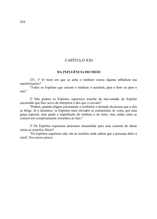 294




                                 CAPÍTULO XXI

                           DA INFLUÊNCIA DO MEIO

      231. 1ª O meio em que se acha o médium exerce alguma influência nas
manifestações?
      "Todos os Espíritos que cercam o médium o auxiliam, para o bem ou para o
mal."

        2ª Não podem os Espíritos superiores triunfar da má-vontade do Espírito
encarnado que lhes serve de intérprete e dos que o cercam?
        "Podem, quando julgam conveniente e conforme a intenção da pessoa que a eles
se dirige. Já o dissemos: os Espíritos mais elevados se comunicam, às vezes, por uma
graça especial, mau grado à imperfeição do médium e do meio, mas, então, estes se
conservam completamente estranhos ao fato."

        3ª Os Espíritos superiores procuram encaminhar para uma corrente de idéias
sérias as reuniões fúteis?
        "Os Espíritos superiores não vão às reuniões onde sabem que a presença deles é
inútil. Nos meios pouco
 