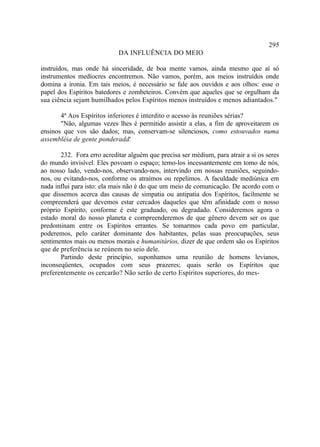 295
                            DA INFLUÊNCIA DO MEIO

instruídos, mas onde há sinceridade, de boa mente vamos, ainda mesmo que aí só
instrumentos medíocres encontremos. Não vamos, porém, aos meios instruídos onde
domina a ironia. Em tais meios, é necessário se fale aos ouvidos e aos olhos: esse o
papel dos Espíritos batedores e zombeteiros. Convém que aqueles que se orgulham da
sua ciência sejam humilhados pelos Espíritos menos instruídos e menos adiantados."

       4ª Aos Espíritos inferiores é interdito o acesso às reuniões sérias?
       "Não, algumas vezes lhes é permitido assistir a elas, a fim de aproveitarem os
ensinos que vos são dados; mas, conservam-se silenciosos, como estouvados numa
assembléia de gente ponderada.  "

       232. Fora erro acreditar alguém que precisa ser médium, para atrair a si os seres
do mundo invisível. Eles povoam o espaço; temo-los incessantemente em tomo de nós,
ao nosso lado, vendo-nos, observando-nos, intervindo em nossas reuniões, seguindo-
nos, ou evitando-nos, conforme os atraímos ou repelimos. A faculdade mediúnica em
nada influi para isto: ela mais não é do que um meio de comunicação. De acordo com o
que dissemos acerca das causas de simpatia ou antipatia dos Espíritos, facilmente se
compreenderá que devemos estar cercados daqueles que têm afinidade com o nosso
próprio Espírito, conforme é este graduado, ou degradado. Consideremos agora o
estado moral do nosso planeta e compreenderemos de que gênero devem ser os que
predominam entre os Espíritos errantes. Se tomarmos cada povo em particular,
poderemos, pelo caráter dominante dos habitantes, pelas suas preocupações, seus
sentimentos mais ou menos morais e humanitários, dizer de que ordem são os Espíritos
que de preferência se reúnem no seio dele.
       Partindo deste princípio, suponhamos uma reunião de homens levianos,
inconseqüentes, ocupados com seus prazeres; quais serão os Espíritos que
preferentemente os cercarão? Não serão de certo Espíritos superiores, do mes-
 