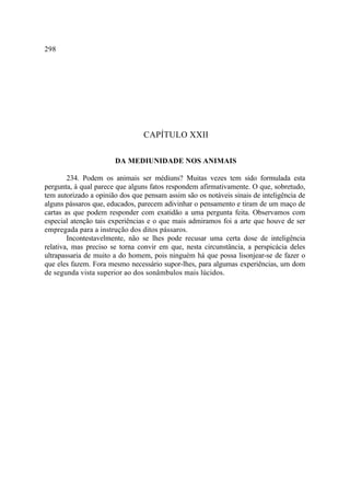298




                                 CAPÍTULO XXII

                       DA MEDIUNIDADE NOS ANIMAIS

        234. Podem os animais ser médiuns? Muitas vezes tem sido formulada esta
pergunta, à qual parece que alguns fatos respondem afirmativamente. O que, sobretudo,
tem autorizado a opinião dos que pensam assim são os notáveis sinais de inteligência de
alguns pássaros que, educados, parecem adivinhar o pensamento e tiram de um maço de
cartas as que podem responder com exatidão a uma pergunta feita. Observamos com
especial atenção tais experiências e o que mais admiramos foi a arte que houve de ser
empregada para a instrução dos ditos pássaros.
        Incontestavelmente, não se lhes pode recusar uma certa dose de inteligência
relativa, mas preciso se torna convir em que, nesta circunstância, a perspicácia deles
ultrapassaria de muito a do homem, pois ninguém há que possa lisonjear-se de fazer o
que eles fazem. Fora mesmo necessário supor-lhes, para algumas experiências, um dom
de segunda vista superior ao dos sonâmbulos mais lúcidos.
 