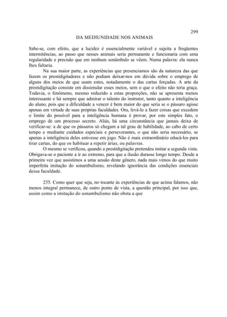 299
                        DA MEDIUNIDADE NOS ANIMAIS

Sabe-se, com efeito, que a lucidez é essencialmente variável e sujeita a freqüentes
intermitências, ao passo que nesses animais seria permanente e funcionaria com uma
regularidade e precisão que em nenhum sonâmbulo se vêem. Numa palavra: ela nunca
lhes faltaria.
        Na sua maior parte, as experiências que presenciamos são da natureza das que
fazem os prestidigitadores e não podiam deixar-nos em dúvida sobre o emprego de
alguns dos meios de que usam estes, notadamente o das cartas forçadas. A arte da
prestidigitação consiste em dissimular esses meios, sem o que o efeito não teria graça.
Todavia, o fenômeno, mesmo reduzido a estas proporções, não se apresenta menos
interessante e há sempre que admirar o talento do instrutor, tanto quanto a inteligência
do aluno, pois que a dificuldade a vencer é bem maior do que seria se o pássaro agisse
apenas em virtude de suas próprias faculdades. Ora, levá-lo a fazer coisas que excedem
o limite do possível para a inteligência humana é provar, por este simples fato, o
emprego de um processo secreto. Aliás, há uma circunstância que jamais deixa de
verificar-se: a de que os pássaros só chegam a tal grau de habilidade, ao cabo de certo
tempo e mediante cuidados especiais e perseverantes, o que não seria necessário, se
apenas a inteligência deles estivesse em jogo. Não é mais extraordinário educá-los para
tirar cartas, do que os habituar a repetir árias, ou palavras.
        O mesmo se verificou, quando a prestidigitação pretendeu imitar a segunda vista.
Obrigava-se o paciente a ir ao extremo, para que a ilusão durasse longo tempo. Desde a
primeira vez que assistimos a uma sessão deste gênero, nada mais vimos do que muito
imperfeita imitação do sonambulismo, revelando ignorância das condições essenciais
dessa faculdade.

       235. Como quer que seja, no tocante às experiências de que acima falamos, não
menos integral permanece, de outro ponto de vista, a questão principal, por isso que,
assim como a imitação do sonambulismo não obsta a que
 