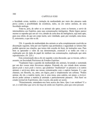 300
                                  CAPÍTULO XXII

a faculdade exista, também a imitação da mediunidade por meio dos pássaros nada
prova contra a possibilidade da existência, neles, ou em outros animais, de uma
faculdade análoga.
       Trata-se, pois, de saber se os animais são aptos, como os homens, a servir de
intermediários aos Espíritos, para suas comunicações inteligentes. Muito lógico parece
mesmo se suponha que um ser vivo, dotado de certa dose de inteligência, seja mais apto,
para esse efeito, do que um corpo inerte, sem vitalidade, qual, por exemplo, uma mesa.
É, entretanto, o que não se dá.

        236. A questão da mediunidade dos animais se acha completamente resolvida na
dissertação seguinte, feita por um Espírito cuja profundeza e sagacidade os leitores hão
podido apreciar nas citações, que temos tido ocasião de fazer, de instruções suas. Para
bem se apreender o valor da sua demonstração, essencial é se tenha em vista a
explicação por ele dada do papel do médium nas comunicações, explicação que atrás
reproduzimos. (N. 225.)
        Esta comunicação deu-a ele em seguida a uma discussão, que se travara, sobre o
assunto, na Sociedade Parisiense de Estudos Espíritas:
        "Explanarei hoje a questão da mediunidade dos animais, levantada e sustentada
por um dos vossos mais fervorosos adeptos. Pretende ele, em virtude deste axioma:
Quem pode o mais pode o menos, que podemos "mediunizar" os pássaros e os outros
animais e servir-nos deles nas nossas comunicações com a espécie humana. E o que
chamais, em filosofia, ou, antes, em lógica, pura e simplesmente um sofisma. "Podeis
animar, diz ele, a matéria inerte, isto é, uma mesa, uma cadeira, um piano; a fortiori,
deveis poder animar a matéria já animada e particularmente pássaros. Pois bem! no
estado normal do Espiritismo, não é assim, não pode ser assim.
        "Primeiramente, entendamo-nos bem acerca dos fatos. Que é um médium? E o
ser, é o indivíduo que serve de traço de união aos Espíritos, para que estes possam
 