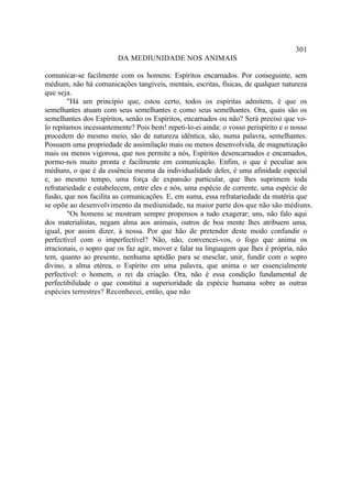 301
                        DA MEDIUNIDADE NOS ANIMAIS

comunicar-se facilmente com os homens: Espíritos encarnados. Por conseguinte, sem
médium, não há comunicações tangíveis, mentais, escritas, físicas, de qualquer natureza
que seja.
        "Há um princípio que, estou certo, todos os espíritas admitem, é que os
semelhantes atuam com seus semelhantes e como seus semelhantes. Ora, quais são os
semelhantes dos Espíritos, senão os Espíritos, encarnados ou não? Será preciso que vo-
lo repitamos incessantemente? Pois bem! repeti-lo-ei ainda: o vosso perispírito e o nosso
procedem do mesmo meio, são de natureza idêntica, são, numa palavra, semelhantes.
Possuem uma propriedade de assimilação mais ou menos desenvolvida, de magnetização
mais ou menos vigorosa, que nos permite a nós, Espíritos desencarnados e encamados,
pormo-nos muito pronta e facilmente em comunicação. Enfim, o que é peculiar aos
médiuns, o que é da essência mesma da individualidade deles, é uma afinidade especial
e, ao mesmo tempo, uma força de expansão particular, que lhes suprimem toda
refratariedade e estabelecem, entre eles e nós, uma espécie de corrente, uma espécie de
fusão, que nos facilita as comunicações. E, em suma, essa refratariedade da matéria que
se opõe ao desenvolvimento da mediunidade, na maior parte dos que não são médiuns.
        "Os homens se mostram sempre propensos a tudo exagerar; uns, não falo aqui
dos materialistas, negam alma aos animais, outros de boa mente lhes atribuem uma,
igual, por assim dizer, à nossa. Por que hão de pretender deste modo confundir o
perfectível com o imperfectível? Não, não, convencei-vos, o fogo que anima os
irracionais, o sopro que os faz agir, mover e falar na linguagem que lhes é própria, não
tem, quanto ao presente, nenhuma aptidão para se mesclar, unir, fundir com o sopro
divino, a alma etérea, o Espírito em uma palavra, que anima o ser essencialmente
perfectível: o homem, o rei da criação. Ora, não é essa condição fundamental de
perfectibilidade o que constitui a superioridade da espécie humana sobre as outras
espécies terrestres? Reconhecei, então, que não
 