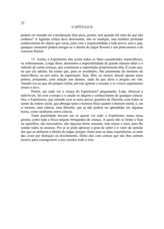 32
                                    CAPÍTULO II

poderá ser tomada em consideração Que peso, porém, terá quando ele trata do que não
conhece? A legitima crítica deve demonstrar, não só erudição, mas também profundo
conhecimento do objeto que versa, juízo reto e imparcialidade a toda prova, sem o que,
qualquer menestrel poderá arrogar-se o direito de julgar Rossini e um pinta-monos o de
censurar Rafael.

        13. Assim, o Espiritismo não aceita todos os fatos considerados maravilhosos,
ou sobrenaturais. Longe disso, demonstra a impossibilidade de grande número deles e o
ridículo de certas crenças, que constituem a superstição propriamente dita. É exato que,
no que ele admite, há coisas que, para os incrédulos, São puramente do domínio do
maravilhoso, ou por outra, da superstição. Seja. Mas, ao menos, discuti apenas esses
pontos, porquanto, com relação aos demais, nada há que dizer e pregais em vão.
Atendo-vos ao que ele próprio refuta, provais ignorar o assunto e os vossos argumentos
erram o alvo.
        Porém, até onde vai a crença do Espiritismo? perguntarão. Lede, observai e
sabê-lo-eis. Só com o tempo e o estudo se adquire o conhecimento de qualquer ciência.
Ora, o Espiritismo, que entende com as mais graves questões de filosofia, com todos os
ramos da ordem social, que abrange tanto o homem físico quanto o homem moral, é, em
si mesmo, uma ciência, uma filosofia, que já não podem ser aprendidas em algumas
horas, como nenhuma outra ciência.
        Tanta puerilidade haveria em se querer ver todo o Espiritismo numa mesa
girante, como toda a física nalguns brinquedos de criança. A quem não se limite a ficar
na superfície, são necessários, não algumas horas somente, mas meses e anos, para lhe
sondar todos os arcanos. Por aí se pode apreciar o grau de saber e o valor da opinião
dos que se atribuem o direito de julgar, porque viram uma ou duas experiências, as mais
das vezes por distração ou divertimento. Dirão eles com certeza que não lhes sobram
lazeres para consagrarem a tais estudos todo o tem-
 