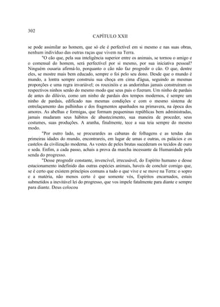 302
                                  CAPÍTULO XXII

se pode assimilar ao homem, que só ele é perfectível em si mesmo e nas suas obras,
nenhum indivíduo das outras raças que vivem na Terra.
        "O cão que, pela sua inteligência superior entre os animais, se tornou o amigo e
o comensal do homem, será perfectível por si mesmo, por sua iniciativa pessoal?
Ninguém ousaria afirmá-lo, porquanto o cão não faz progredir o cão. O que, dentre
eles, se mostre mais bem educado, sempre o foi pelo seu dono. Desde que o mundo é
mundo, a lontra sempre construiu sua choça em cima d'água, seguindo as mesmas
proporções e uma regra invariável; os rouxinóis e as andorinhas jamais construíram os
respectivos ninhos senão do mesmo modo que seus pais o fizeram. Um ninho de pardais
de antes do dilúvio, como um ninho de pardais dos tempos modernos, é sempre um
ninho de pardais, edificado nas mesmas condições e com o mesmo sistema de
entrelaçamento das palhinhas e dos fragmentos apanhados na primavera, na época dos
amores. As abelhas e formigas, que formam pequeninas repúblicas bem administradas,
jamais mudaram seus hábitos de abastecimento, sua maneira de proceder, seus
costumes, suas produções. A aranha, finalmente, tece a sua teia sempre do mesmo
modo.
        "Por outro lado, se procurardes as cabanas de folhagens e as tendas das
primeiras idades do mundo, encontrareis, em lugar de umas e outras, os palácios e os
castelos da civilização moderna. As vestes de peles brutas sucederam os tecidos de ouro
e seda. Enfim, a cada passo, achais a prova da marcha incessante da Humanidade pela
senda do progresso.
        "Desse progredir constante, invencível, irrecusável, do Espírito humano e desse
estacionamento indefinido das outras espécies animais, haveis de concluir comigo que,
se é certo que existem princípios comuns a tudo o que vive e se move na Terra: o sopro
e a matéria, não menos certo é que somente vós, Espíritos encarnados, estais
submetidos a inevitável lei do progresso, que vos impele fatalmente para diante e sempre
para diante. Deus colocou
 