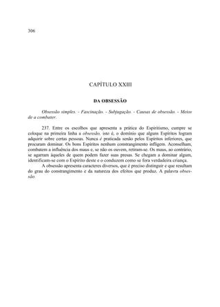 306




                                 CAPÍTULO XXIII

                                   DA OBSESSÃO

       Obsessão simples. - Fascinação. - Subjugação. - Causas de obsessão. - Meios
de a combater.

        237. Entre os escolhos que apresenta a prática do Espiritismo, cumpre se
coloque na primeira linha a obsessão, isto é, o domínio que alguns Espíritos logram
adquirir sobre certas pessoas. Nunca é praticada senão pelos Espíritos inferiores, que
procuram dominar. Os bons Espíritos nenhum constrangimento infligem. Aconselham,
combatem a influência dos maus e, se não os ouvem, retiram-se. Os maus, ao contrário,
se agarram àqueles de quem podem fazer suas presas. Se chegam a dominar algum,
identificam-se com o Espírito deste e o conduzem como se fora verdadeira criança.
        A obsessão apresenta caracteres diversos, que é preciso distinguir e que resultam
do grau do constrangimento e da natureza dos efeitos que produz. A palavra obses-
são
 