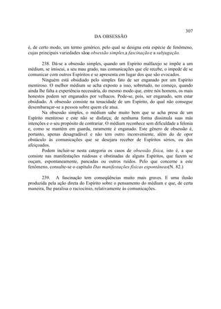 307
                                   DA OBSESSÃO

é, de certo modo, um termo genérico, pelo qual se designa esta espécie de fenômeno,
cujas principais variedades são: obsessão simples,a fascinação e a subjugação.
                               a

        238. Dá-se a obsessão simples, quando um Espírito malfazejo se impõe a um
médium, se imiscui, a seu mau grado, nas comunicações que ele recebe, o impede de se
comunicar com outros Espíritos e se apresenta em lugar dos que são evocados.
        Ninguém está obsidiado pelo simples fato de ser enganado por um Espírito
mentiroso. O melhor médium se acha exposto a isso, sobretudo, no começo, quando
ainda lhe falta a experiência necessária, do mesmo modo que, entre nós homens, os mais
honestos podem ser enganados por velhacos. Pode-se, pois, ser enganado, sem estar
obsidiado. A obsessão consiste na tenacidade de um Espírito, do qual não consegue
desembaraçar-se a pessoa sobre quem ele atua.
        Na obsessão simples, o médium sabe muito bem que se acha presa de um
Espírito mentiroso e este não se disfarça; de nenhuma forma dissimula suas más
intenções e o seu propósito de contrariar. O médium reconhece sem dificuldade a felonia
e, como se mantém em guarda, raramente é enganado. Este gênero de obsessão é,
portanto, apenas desagradável e não tem outro inconveniente, além do de opor
obstáculo às comunicações que se desejara receber de Espíritos sérios, ou dos
afeiçoados.
        Podem incluir-se nesta categoria os casos de obsessão física, isto é, a que
consiste nas manifestações ruidosas e obstinadas de alguns Espíritos, que fazem se
ouçam, espontaneamente, pancadas ou outros ruídos. Pelo que concerne a este
fenômeno, consulte-se o capítulo Das manifestações físicas espontâneas. 82.)
                                                                          (N.

       239. A fascinação tem conseqüências muito mais graves. E uma ilusão
produzida pela ação direta do Espírito sobre o pensamento do médium e que, de certa
maneira, lhe paralisa o raciocínio, relativamente às comunicações.
 