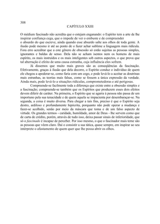 308
                                   CAPÍTULO XXIII

O médium fascinado não acredita que o estejam enganando: o Espírito tem a arte de lhe
inspirar confiança cega, que o impede de ver o embuste e de compreender
o absurdo do que escreve, ainda quando esse absurdo salte aos olhos de toda gente. A
ilusão pode mesmo ir até ao ponto de o fazer achar sublime a linguagem mais ridícula.
Fora erro acreditar que a este gênero de obsessão só estão sujeitas as pessoas simples,
ignorantes e baldas de senso. Dela não se acham isentos nem os homens de mais
espírito, os mais instruídos e os mais inteligentes sob outros aspectos, o que prova que
tal aberração é efeito de uma causa estranha, cuja influência eles sofrem.
        Já dissemos que muito mais graves são as conseqüências da fascinação.
Efetivamente, graças à ilusão que dela decorre, o Espírito conduz o indivíduo de quem
ele chegou a apoderar-se, como faria com um cego, e pode levá-lo a aceitar as doutrinas
mais estranhas, as teorias mais falsas, como se fossem a única expressão da verdade.
Ainda mais, pode levá-lo a situações ridículas, comprometedoras e até perigosas.
        Compreende-se facilmente toda a diferença que existe entre a obsessão simples e
a fascinação; compreende-se também que os Espíritos que produzem esses dois efeitos
devem diferir de caráter. Na primeira, o Espírito que se agarra à pessoa não passa de um
importuno pela sua tenacidade e de quem aquela se impacienta por desembaraçar-se. Na
segunda, a coisa é muito diversa. Para chegar a tais fins, preciso é que o Espírito seja
destro, ardiloso e profundamente hipócrita, porquanto não pode operar a mudança e
fazer-se acolhido, senão por meio da máscara que toma e de um falso aspecto de
virtude. Os grandes termos - caridade, humildade, amor de Deus - lhe servem como que
de carta de crédito, porém, através de tudo isso, deixa passar sinais de inferioridade, que
só o fascinado é incapaz de perceber. Por isso mesmo, o que o fascinador mais teme são
as pessoas que vêem claro. Daí o consistir a sua tática, quase sempre, em inspirar ao seu
intérprete o afastamento de quem quer que lhe possa abrir os olhos.
 