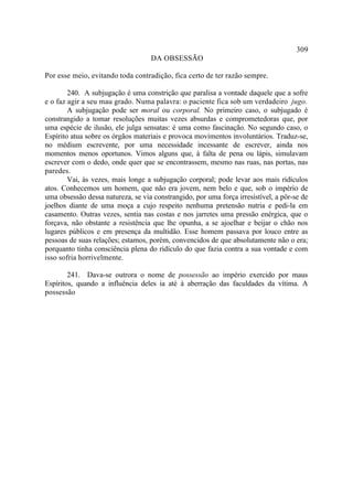 309
                                   DA OBSESSÃO

Por esse meio, evitando toda contradição, fica certo de ter razão sempre.

        240. A subjugação é uma constrição que paralisa a vontade daquele que a sofre
e o faz agir a seu mau grado. Numa palavra: o paciente fica sob um verdadeiro jugo.
        A subjugação pode ser moral ou corporal. No primeiro caso, o subjugado é
constrangido a tomar resoluções muitas vezes absurdas e comprometedoras que, por
uma espécie de ilusão, ele julga sensatas: é uma como fascinação. No segundo caso, o
Espírito atua sobre os órgãos materiais e provoca movimentos involuntários. Traduz-se,
no médium escrevente, por uma necessidade incessante de escrever, ainda nos
momentos menos oportunos. Vimos alguns que, à falta de pena ou lápis, simulavam
escrever com o dedo, onde quer que se encontrassem, mesmo nas ruas, nas portas, nas
paredes.
        Vai, às vezes, mais longe a subjugação corporal; pode levar aos mais ridículos
atos. Conhecemos um homem, que não era jovem, nem belo e que, sob o império de
uma obsessão dessa natureza, se via constrangido, por uma força irresistível, a pôr-se de
joelhos diante de uma moça a cujo respeito nenhuma pretensão nutria e pedi-la em
casamento. Outras vezes, sentia nas costas e nos jarretes uma pressão enérgica, que o
forçava, não obstante a resistência que lhe opunha, a se ajoelhar e beijar o chão nos
lugares públicos e em presença da multidão. Esse homem passava por louco entre as
pessoas de suas relações; estamos, porém, convencidos de que absolutamente não o era;
porquanto tinha consciência plena do ridículo do que fazia contra a sua vontade e com
isso sofria horrivelmente.

        241. Dava-se outrora o nome de possessão ao império exercido por maus
Espíritos, quando a influência deles ia até à aberração das faculdades da vítima. A
possessão
 