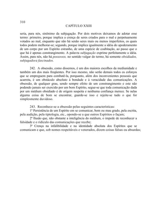 310
                                 CAPÍTULO XXIII

seria, para nós, sinônimo da subjugação. Por dois motivos deixamos de adotar esse
termo: primeiro, porque implica a crença de seres criados para o mal e perpetuamente
votados ao mal, enquanto que não há senão seres mais ou menos imperfeitos, os quais
todos podem melhorar-se; segundo, porque implica igualmente a idéia do apoderamento
de um corpo por um Espírito estranho, de uma espécie de coabitação, ao passo que o
que há é apenas constrangimento. A palavra subjugação exprime perfeitamente a idéia.
Assim, para nós, não há possessos, no sentido vulgar do termo, há somente obsidiados,
subjugados e fascinados.

        242. A obsessão, como dissemos, é um dos maiores escolhos da mediunidade e
também um dos mais freqüentes. Por isso mesmo, não serão demais todos os esforços
que se empreguem para combatê-la, porquanto, além dos inconvenientes pessoais que
acarreta, é um obstáculo absoluto à bondade e à veracidade das comunicações. A
obsessão, de qualquer grau, sendo sempre efeito de um constrangimento e este não
podendo jamais ser exercido por um bom Espírito, segue-se que toda comunicação dada
por um médium obsidiado é de origem suspeita e nenhuma confiança merece. Se nelas
alguma coisa de bom se encontrar, guarde-se isso e rejeite-se tudo o que for
simplesmente duvidoso.

       243. Reconhece-se a obsessão pelas seguintes características:
       1ª Persistência de um Espírito em se comunicar, bom ou mau grado, pela escrita,
pela audição, pela tiptologia, etc., opondo-se a que outros Espíritos o façam;
       2ª Ilusão que, não obstante a inteligência do médium, o impede de reconhecer a
falsidade e o ridículo das comunicações que recebe;
       3ª Crença na infalibilidade e na identidade absoluta dos Espíritos que se
comunicam e que, sob nomes respeitáveis e venerados, dizem coisas falsas ou absurdas;
 
